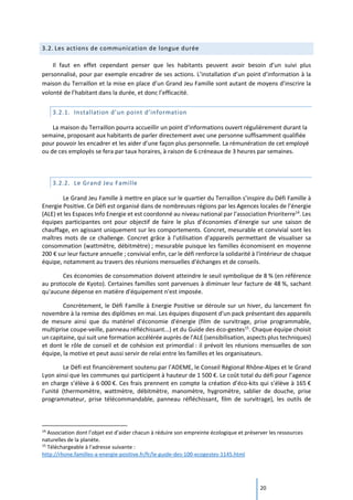 20
3.2. Les actions de communication de longue durée
Il faut en effet cependant penser que les habitants peuvent avoir besoin d’un suivi plus
personnalisé, pour par exemple encadrer de ses actions. L’installation d’un point d’information à la
maison du Terraillon et la mise en place d’un Grand Jeu Famille sont autant de moyens d’inscrire la
volonté de l’habitant dans la durée, et donc l’efficacité.
3.2.1. Installation d’un point d’information
La maison du Terraillon pourra accueillir un point d’informations ouvert régulièrement durant la
semaine, proposant aux habitants de parler directement avec une personne suffisamment qualifiée
pour pouvoir les encadrer et les aider d’une façon plus personnelle. La rémunération de cet employé
ou de ces employés se fera par taux horaires, à raison de 6 créneaux de 3 heures par semaines.
3.2.2. Le Grand Jeu Famille
Le Grand Jeu Famille à mettre en place sur le quartier du Terraillon s’inspire du Défi Famille à
Energie Positive. Ce Défi est organisé dans de nombreuses régions par les Agences locales de l’énergie
(ALE) et les Espaces Info Energie et est coordonné au niveau national par l’association Prioriterre14
. Les
équipes participantes ont pour objectif de faire le plus d’économies d’énergie sur une saison de
chauffage, en agissant uniquement sur les comportements. Concret, mesurable et convivial sont les
maîtres mots de ce challenge. Concret grâce à l'utilisation d'appareils permettant de visualiser sa
consommation (wattmètre, débitmètre) ; mesurable puisque les familles économisent en moyenne
200 € sur leur facture annuelle ; convivial enfin, car le défi renforce la solidarité à l'intérieur de chaque
équipe, notamment au travers des réunions mensuelles d'échanges et de conseils.
Ces économies de consommation doivent atteindre le seuil symbolique de 8 % (en référence
au protocole de Kyoto). Certaines familles sont parvenues à diminuer leur facture de 48 %, sachant
qu'aucune dépense en matière d'équipement n'est imposée.
Concrètement, le Défi Famille à Energie Positive se déroule sur un hiver, du lancement fin
novembre à la remise des diplômes en mai. Les équipes disposent d'un pack présentant des appareils
de mesure ainsi que du matériel d'économie d'énergie (film de survitrage, prise programmable,
multiprise coupe-veille, panneau réfléchissant...) et du Guide des éco-gestes15
. Chaque équipe choisit
un capitaine, qui suit une formation accélérée auprès de l'ALE (sensibilisation, aspects plus techniques)
et dont le rôle de conseil et de cohésion est primordial : il prévoit les réunions mensuelles de son
équipe, la motive et peut aussi servir de relai entre les familles et les organisateurs.
Le Défi est financièrement soutenu par l’ADEME, le Conseil Régional Rhône-Alpes et le Grand
Lyon ainsi que les communes qui participent à hauteur de 1 500 €. Le coût total du défi pour l’agence
en charge s’élève à 6 000 €. Ces frais prennent en compte la création d’éco-kits qui s’élève à 165 €
l’unité (thermomètre, wattmètre, débitmètre, manomètre, hygromètre, sablier de douche, prise
programmateur, prise télécommandable, panneau réfléchissant, film de survitrage), les outils de
14
Association dont l’objet est d’aider chacun à réduire son empreinte écologique et préserver les ressources
naturelles de la planète.
15
Téléchargeable à l'adresse suivante :
http://rhone.familles-a-energie-positive.fr/fr/le-guide-des-100-ecogestes-1145.html
 