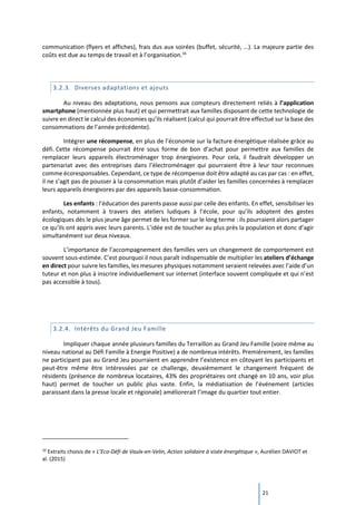 21
communication (flyers et affiches), frais dus aux soirées (buffet, sécurité, …). La majeure partie des
coûts est due au temps de travail et à l’organisation.16
3.2.3. Diverses adaptations et ajouts
Au niveau des adaptations, nous pensons aux compteurs directement reliés à l’application
smartphone (mentionnée plus haut) et qui permettrait aux familles disposant de cette technologie de
suivre en direct le calcul des économies qu’ils réalisent (calcul qui pourrait être effectué sur la base des
consommations de l’année précédente).
Intégrer une récompense, en plus de l’économie sur la facture énergétique réalisée grâce au
défi. Cette récompense pourrait être sous forme de bon d’achat pour permettre aux familles de
remplacer leurs appareils électroménager trop énergivores. Pour cela, il faudrait développer un
partenariat avec des entreprises dans l’électroménager qui pourraient être à leur tour reconnues
comme écoresponsables. Cependant, ce type de récompense doit être adapté au cas par cas : en effet,
il ne s’agit pas de pousser à la consommation mais plutôt d’aider les familles concernées à remplacer
leurs appareils énergivores par des appareils basse-consommation.
Les enfants : l’éducation des parents passe aussi par celle des enfants. En effet, sensibiliser les
enfants, notamment à travers des ateliers ludiques à l’école, pour qu’ils adoptent des gestes
écologiques dès le plus jeune âge permet de les former sur le long terme : ils pourraient alors partager
ce qu’ils ont appris avec leurs parents. L’idée est de toucher au plus près la population et donc d’agir
simultanément sur deux niveaux.
L’importance de l’accompagnement des familles vers un changement de comportement est
souvent sous-estimée. C’est pourquoi il nous paraît indispensable de multiplier les ateliers d’échange
en direct pour suivre les familles, les mesures physiques notamment seraient relevées avec l’aide d’un
tuteur et non plus à inscrire individuellement sur internet (interface souvent compliquée et qui n’est
pas accessible à tous).
3.2.4. Intérêts du Grand Jeu Famille
Impliquer chaque année plusieurs familles du Terraillon au Grand Jeu Famille (voire même au
niveau national au Défi Famille à Energie Positive) a de nombreux intérêts. Premièrement, les familles
ne participant pas au Grand Jeu pourraient en apprendre l’existence en côtoyant les participants et
peut-être même être intéressées par ce challenge, deuxièmement le changement fréquent de
résidents (présence de nombreux locataires, 43% des propriétaires ont changé en 10 ans, voir plus
haut) permet de toucher un public plus vaste. Enfin, la médiatisation de l’événement (articles
paraissant dans la presse locale et régionale) améliorerait l’image du quartier tout entier.
16
Extraits choisis de « L’Eco-Défi de Vaulx-en-Velin, Action solidaire à visée énergétique », Aurélien DAVIOT et
al. (2015)
 