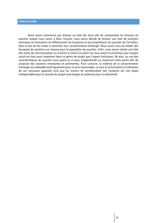22
CONCLUSION
Nous avons commencé par dresser un état des lieux afin de comprendre les finesses du
quartier auquel nous avons à faire. Ensuite, nous avons décidé de dresser une liste de solutions
technique et financières en différenciant les locataires et les propriétaires du quartier du Terraillon,
dans le but de les inciter à optimiser leur consommation d’énergie. Nous avons ainsi pu établir des
bouquets de solutions sur mesure pour la population du quartier. Enfin, nous avons réalisé une liste
des outils de communication ou d’action à mettre en place car nous avons la conviction que l’aspect
social est tout aussi important dans ce genre de projet que l’aspect technique. De plus, au vue des
caractéristiques du quartier nous avons eu à cœur d’approfondir au maximum cette partie afin de
proposer des solutions innovantes et pertinentes. Pour conclure, la maîtrise de la consommation
d’énergie est réalisable techniquement pour un prix raisonnable. Le suivi et la formation à l’utilisation
de ces nouveaux appareils ainsi que les actions de sensibilisation des résidents est une étape
indispensable pour la réussite du projet mais longue et coûteuse pour la collectivité.
 