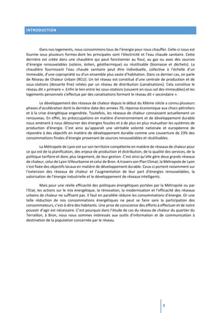 3
INTRODUCTION
Dans nos logements, nous consommons tous de l’énergie pour nous chauffer. Celle-ci nous est
fournie sous plusieurs formes dont les principales sont l’électricité et l’eau chaude sanitaire. Cette
dernière est créée dans une chaudière qui peut fonctionner au fioul, au gaz ou avec des sources
d’énergie renouvelables (solaire, éolien, géothermique) ou réutilisable (biomasse et déchets). La
chaudière fournissant l’eau chaude sanitaire peut être individuelle, collective à l’échelle d’un
immeuble, d’une copropriété ou d’un ensemble plus vaste d’habitation. Dans ce dernier cas, on parle
de Réseau de Chaleur Urbain (RCU). Un tel réseau est constitué d’une centrale de production et de
sous-stations (desserte fine) reliées par un réseau de distribution (canalisations). Cela constitue le
réseau dit « primaire ». Enfin le lien entre les sous-stations (souvent en sous-sol des immeubles) et les
logements personnels s’effectue par des canalisations formant le réseau dit « secondaire ».
Le développement des réseaux de chaleur depuis le début du XXème siècle a connu plusieurs
phases d’accélération dont la dernière date des années 70, réponse économique aux chocs pétroliers
et à la crise énergétique engendrée. Toutefois, les réseaux de chaleur connaissent actuellement un
renouveau. En effet, les préoccupations en matière d’environnement et de développement durable
nous amènent à nous détourner des énergies fossiles et à de plus en plus mutualiser les systèmes de
production d’énergie. C’est ainsi qu’apparaît une véritable volonté nationale et européenne de
répondre à des objectifs en matière de développement durable comme une couverture de 23% des
consommations finales d’énergie provenant de sources renouvelables et réutilisables.
La Métropole de Lyon est sur son territoire compétente en matière de réseaux de chaleur pour
ce qui est de la planification, des enjeux de production et distribution, de la qualité des services, de la
politique tarifaire et donc plus largement, de leur gestion. C’est ainsi qu’elle gère deux grands réseaux
de chaleur, celui de Lyon-Villeurbanne et celui de Bron. A travers son Plan Climat, la Métropole de Lyon
s’est fixée des objectifs locaux en matière de développement durable. Ceux-ci portent notamment sur
l’extension des réseaux de chaleur et l’augmentation de leur part d’énergies renouvelables, la
valorisation de l’énergie industrielle et le développement de réseaux intelligents.
Mais pour une réelle efficacité des politiques énergétiques portées par la Métropole ou par
l’Etat, les actions sur le mix énergétique, la rénovation, la modernisation et l’efficacité des réseaux
urbains de chaleur ne suffisent pas. Il faut en parallèle réduire les consommations d’énergie. Or une
telle réduction de nos consommations énergétiques ne peut se faire sans la participation des
consommateurs, c’est-à-dire des habitants. Une prise de conscience des efforts à effectuer et de notre
pouvoir d’agir est nécessaire. C’est pourquoi dans l’étude de cas du réseau de chaleur du quartier du
Terraillon, à Bron, nous nous sommes intéressés aux outils d’information et de communication à
destination de la population concernée par le réseau.
 