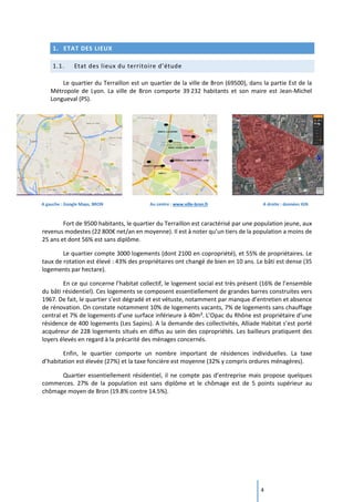 4
1. ETAT DES LIEUX
1.1. Etat des lieux du territoire d’étude
Le quartier du Terraillon est un quartier de la ville de Bron (69500), dans la partie Est de la
Métropole de Lyon. La ville de Bron comporte 39 232 habitants et son maire est Jean-Michel
Longueval (PS).
A gauche : Google Maps, BRON Au centre : www.ville-bron.fr A droite : données IGN
Fort de 9500 habitants, le quartier du Terraillon est caractérisé par une population jeune, aux
revenus modestes (22 800€ net/an en moyenne). Il est à noter qu’un tiers de la population a moins de
25 ans et dont 56% est sans diplôme.
Le quartier compte 3000 logements (dont 2100 en copropriété), et 55% de propriétaires. Le
taux de rotation est élevé : 43% des propriétaires ont changé de bien en 10 ans. Le bâti est dense (35
logements par hectare).
En ce qui concerne l’habitat collectif, le logement social est très présent (16% de l’ensemble
du bâti résidentiel). Ces logements se composent essentiellement de grandes barres construites vers
1967. De fait, le quartier s’est dégradé et est vétuste, notamment par manque d’entretien et absence
de rénovation. On constate notamment 10% de logements vacants, 7% de logements sans chauffage
central et 7% de logements d’une surface inférieure à 40m². L’Opac du Rhône est propriétaire d’une
résidence de 400 logements (Les Sapins). A la demande des collectivités, Alliade Habitat s’est porté
acquéreur de 228 logements situés en diffus au sein des copropriétés. Les bailleurs pratiquent des
loyers élevés en regard à la précarité des ménages concernés.
Enfin, le quartier comporte un nombre important de résidences individuelles. La taxe
d’habitation est élevée (27%) et la taxe foncière est moyenne (32% y compris ordures ménagères).
Quartier essentiellement résidentiel, il ne compte pas d’entreprise mais propose quelques
commerces. 27% de la population est sans diplôme et le chômage est de 5 points supérieur au
chômage moyen de Bron (19.8% contre 14.5%).
 