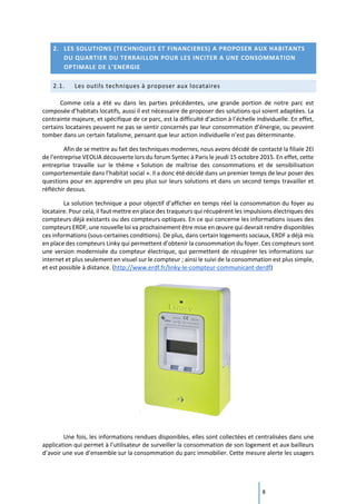 8
2. LES SOLUTIONS (TECHNIQUES ET FINANCIERES) A PROPOSER AUX HABITANTS
DU QUARTIER DU TERRAILLON POUR LES INCITER A UNE CONSOMMATION
OPTIMALE DE L’ENERGIE
2.1. Les outils techniques à proposer aux locataires
Comme cela a été vu dans les parties précédentes, une grande portion de notre parc est
composée d’habitats locatifs, aussi il est nécessaire de proposer des solutions qui soient adaptées. La
contrainte majeure, et spécifique de ce parc, est la difficulté d’action à l’échelle individuelle. En effet,
certains locataires peuvent ne pas se sentir concernés par leur consommation d’énergie, ou peuvent
tomber dans un certain fatalisme, pensant que leur action individuelle n’est pas déterminante.
Afin de se mettre au fait des techniques modernes, nous avons décidé de contacté la filiale 2EI
de l’entreprise VEOLIA découverte lors du forum Syntec à Paris le jeudi 15 octobre 2015. En effet, cette
entreprise travaille sur le thème « Solution de maîtrise des consommations et de sensibilisation
comportementale dans l’habitat social ». Il a donc été décidé dans un premier temps de leur poser des
questions pour en apprendre un peu plus sur leurs solutions et dans un second temps travailler et
réfléchir dessus.
La solution technique a pour objectif d’afficher en temps réel la consommation du foyer au
locataire. Pour cela, il faut mettre en place des traqueurs qui récupèrent les impulsions électriques des
compteurs déjà existants ou des compteurs optiques. En ce qui concerne les informations issues des
compteurs ERDF, une nouvelle loi va prochainement être mise en œuvre qui devrait rendre disponibles
ces informations (sous-certaines conditions). De plus, dans certain logements sociaux, ERDF a déjà mis
en place des compteurs Linky qui permettent d’obtenir la consommation du foyer. Ces compteurs sont
une version modernisée du compteur électrique, qui permettent de récupérer les informations sur
internet et plus seulement en visuel sur le compteur ; ainsi le suivi de la consommation est plus simple,
et est possible à distance. (http://www.erdf.fr/linky-le-compteur-communicant-derdf)
Une fois, les informations rendues disponibles, elles sont collectées et centralisées dans une
application qui permet à l’utilisateur de surveiller la consommation de son logement et aux bailleurs
d’avoir une vue d’ensemble sur la consommation du parc immobilier. Cette mesure alerte les usagers
 