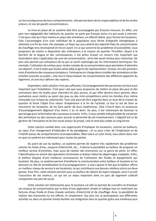9
sur les conséquences de leurs comportements ; elle permet donc de les responsabiliser et de les rendre
acteurs, et non de passifs consommateurs.
La mise en place de ce système doit être accompagnée par d’autres mesures. En effet, une
part non-négligeable des habitants du quartier ne parle pas français et/ou n’a pas accès à internet.
C’est pour cela qu’il faut mettre en place des entretiens, en effectif réduit, pour former les locataires.
Cela s’accompagne d’un suivi individuel de la population sous forme d’objectifs énergétiques à
atteindre à la fin du mois. Par exemple, un foyer qui aura atteint des objectifs fixés de consommation
de chauffage sera récompensé et mis en avant. En ce qui concerne les problèmes d'accessibilité, nous
proposons de mettre à disposition des ordinateurs à la maison du quartier Terraillon. Quant à la
barrière de la langue et des connaissances, il est prévu d’avoir un recours très important aux
illustrations dans l’application de suivi de consommation ; ainsi elle serait rendue plus instinctive. De
plus cela permet aux utilisateurs de ne pas se sentir submergés par les informations techniques. Par
exemple, l’utilisation de smileys pour rendre compte de sa consommation peut permettre d’atteindre
cet objectif ; il est à noter que Veolia utilise déjà ce genre de représentation. Ensuite, lors des premiers
mois d’existence des nouveaux compteurs, l’entreprise en charge devra installer des animations et des
activités ouvertes au public ; cela vise à mieux évaluer les consommations des différents appareils du
logement, et ainsi leur délivrer des repères.
Cependant, cette solution n’est pas suffisante, l’accompagnement des personnes est tout aussi
important que l’installation. C’est pour cela que nous proposons de mettre en place des jeux et des
animations dans les écoles pour atteindre les plus jeunes, et par effet domino leurs parents. Nous
souhaitons aussi mettre au point des jeux ou des mini-compétitions entre les familles d’un même
immeuble (sur la base du volontariat). Tout cela pourrait être organisé dans un local de la maison de
quartier et ferait l’objet d’un retour d’expérience à la fin de l’activité. Le but ici est de faire se
rencontrer les locataires, de les faire parler de leurs expériences. Cela s’inscrit dans un processus
d’accompagnement dégressif d’au moins 1 an et demi. De plus, il est intéressant de favoriser le
parrainage pour la formation des nouveaux arrivants. Enfin, il nous semble indispensable de conserver
des animations ou des concours pour assurer la pérennité de cet investissement. L’objectif est ici de
générer de l’émulation et du lien social autour du projet, cela le rend plus viable au long terme.
Cette solution semble donc une opportunité d’impliquer les locataires, comme les bailleurs,
au cœur d’un changement d’habitudes et de paradigmes ; et ce pour créer de l’implication et de
l’intérêt autour de comportements écoresponsables. Mais cela à un coût initial, nous allons donc voir
en quoi ce système est intéressant pour toutes les parties.
Du point de vue du bailleur, ce système permet de repérer très rapidement des problèmes
comme les fuites d’eau, coupure d’électricité, etc… Il donne la possibilité au bailleur de proposer un
meilleur service d’entretien, mais aussi de réaliser des économies sur ce genre de perte. En effet,
l’identification en amont des opérations d’entretien à réaliser réduit les dépannages inadaptés. Enfin,
le bailleur dispose d’une meilleure connaissance de l’utilisation des fluides et équipements par
locataire. De plus, ce système permet d’améliorer la communication entre bailleur et locataire en lui
donnant un rôle de sensibilisation et d’accompagnement ; à cela s’ajoute le fait que le bailleur offrira
un meilleur niveau de service à ses locataires, ce qui contribuera aux bonnes relations entre ces deux
parties. Pour finir, cette solution permet aussi au bailleur de réduire les loyers impayés, ainsi il accroît
l’assurance de ses revenus ; ce qui est un enjeu important dans un parc de logement collectif
comportant une part de social.
Cette solution est intéressante pour le locataire car elle lui permet de connaître et d’évaluer
ses niveaux de consommation par le biais d’une application simple et ludique tout en maitrisant ses
factures d’eau froide et d’eau chaude sanitaire, d’électricité et de chauffage. Ainsi, la possibilité de
réaliser des économies lui est offerte, et simplement. Qui plus est, la participation aux différentes
activités va, dans un premier temps faciliter son intégration dans le quartier grâce aux nombreux jeux
 