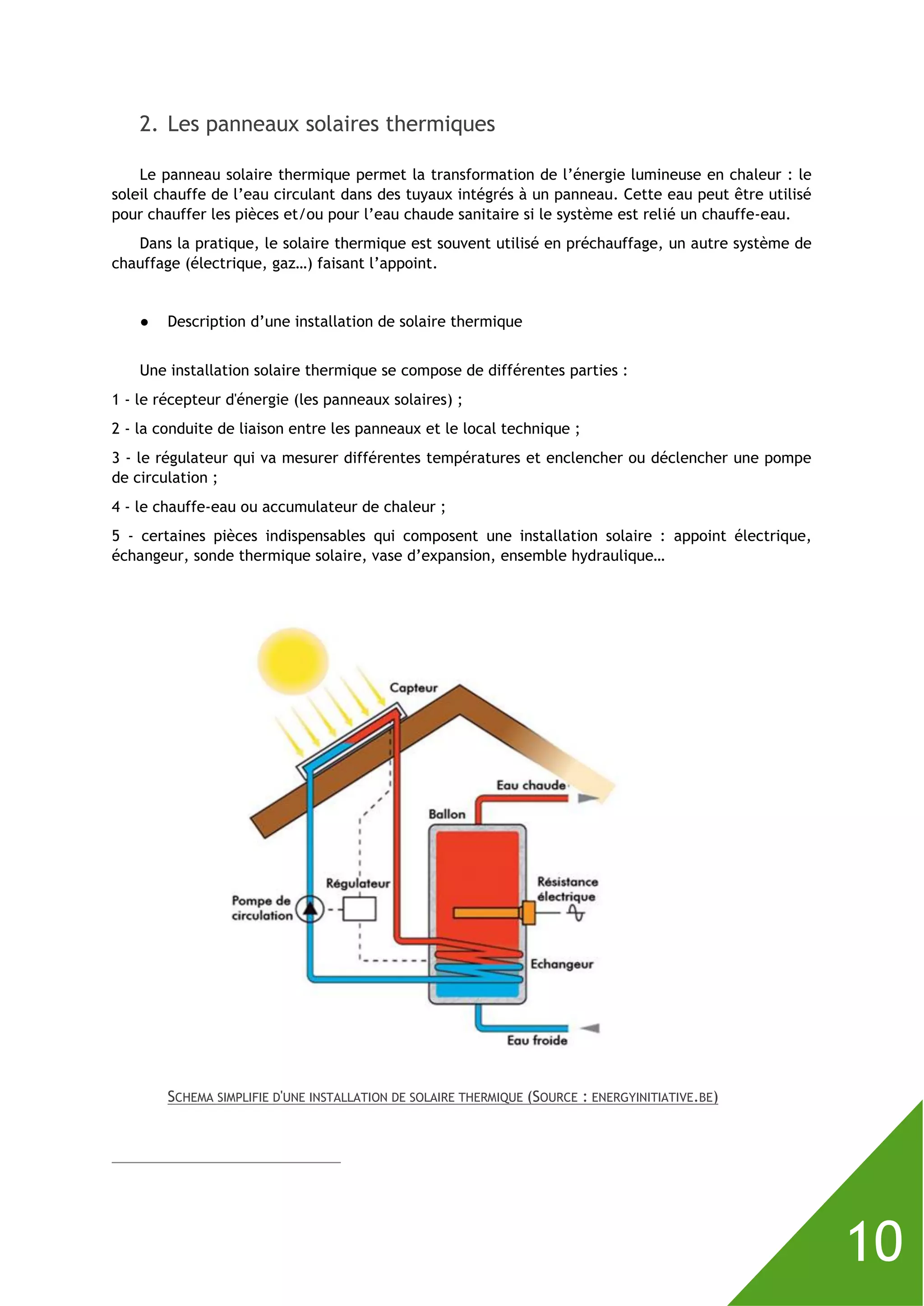 10
2. Les panneaux solaires thermiques
Le panneau solaire thermique permet la transformation de l’énergie lumineuse en chaleur : le
soleil chauffe de l’eau circulant dans des tuyaux intégrés à un panneau. Cette eau peut être utilisé
pour chauffer les pièces et/ou pour l’eau chaude sanitaire si le système est relié un chauffe-eau.
Dans la pratique, le solaire thermique est souvent utilisé en préchauffage, un autre système de
chauffage (électrique, gaz…) faisant l’appoint.
● Description d’une installation de solaire thermique
Une installation solaire thermique se compose de différentes parties :
1 - le récepteur d'énergie (les panneaux solaires) ;
2 - la conduite de liaison entre les panneaux et le local technique ;
3 - le régulateur qui va mesurer différentes températures et enclencher ou déclencher une pompe
de circulation ;
4 - le chauffe-eau ou accumulateur de chaleur ;
5 - certaines pièces indispensables qui composent une installation solaire : appoint électrique,
échangeur, sonde thermique solaire, vase d’expansion, ensemble hydraulique…
SCHEMA SIMPLIFIE D'UNE INSTALLATION DE SOLAIRE THERMIQUE (SOURCE : ENERGYINITIATIVE.BE)
 