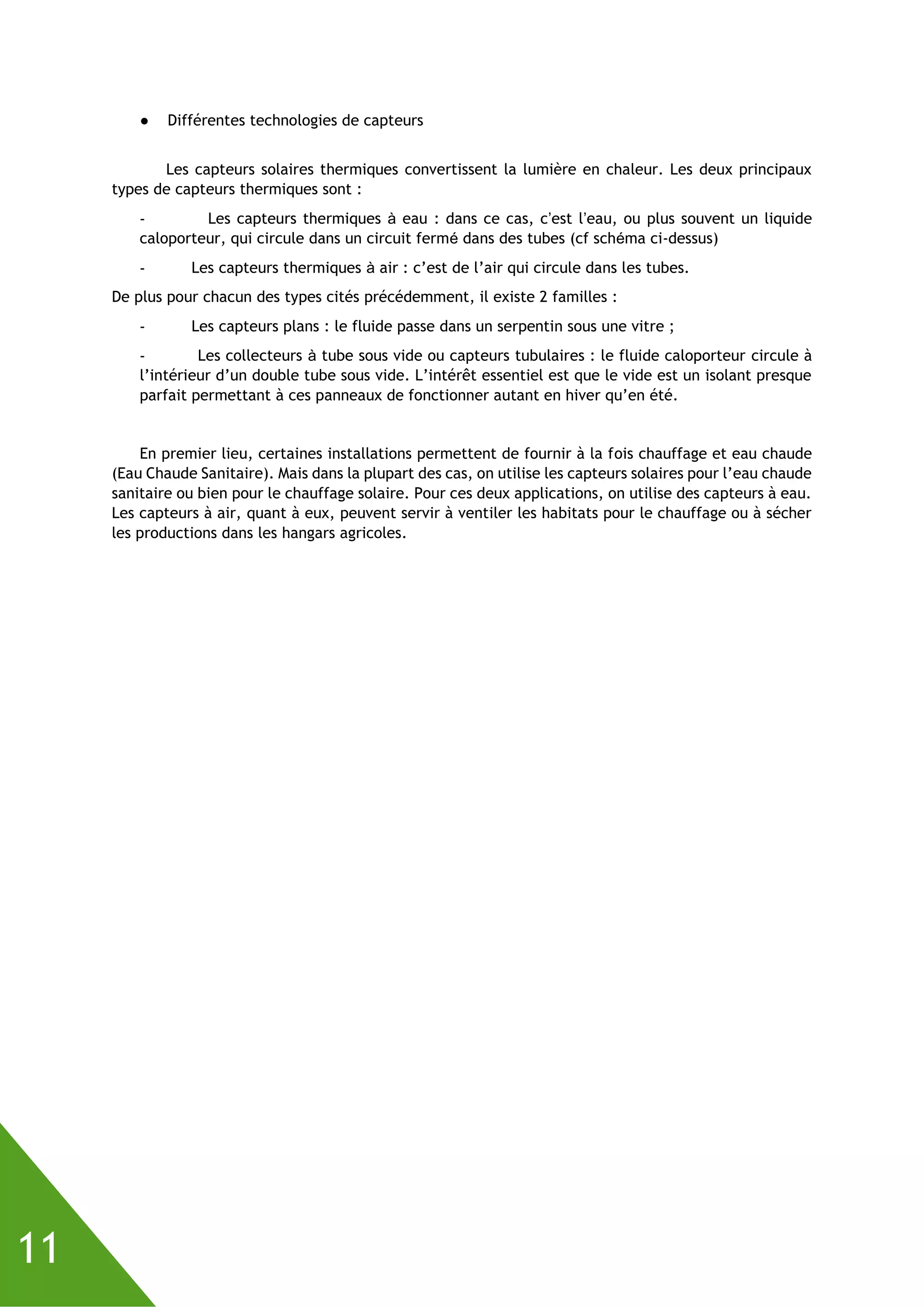 11
● Différentes technologies de capteurs
Les capteurs solaires thermiques convertissent la lumière en chaleur. Les deux principaux
types de capteurs thermiques sont :
‐ Les capteurs thermiques à eau : dans ce cas, c’est l’eau, ou plus souvent un liquide
caloporteur, qui circule dans un circuit fermé dans des tubes (cf schéma ci-dessus)
‐ Les capteurs thermiques à air : c’est de l’air qui circule dans les tubes.
De plus pour chacun des types cités précédemment, il existe 2 familles :
‐ Les capteurs plans : le fluide passe dans un serpentin sous une vitre ;
‐ Les collecteurs à tube sous vide ou capteurs tubulaires : le fluide caloporteur circule à
l’intérieur d’un double tube sous vide. L’intérêt essentiel est que le vide est un isolant presque
parfait permettant à ces panneaux de fonctionner autant en hiver qu’en été.
En premier lieu, certaines installations permettent de fournir à la fois chauffage et eau chaude
(Eau Chaude Sanitaire). Mais dans la plupart des cas, on utilise les capteurs solaires pour l’eau chaude
sanitaire ou bien pour le chauffage solaire. Pour ces deux applications, on utilise des capteurs à eau.
Les capteurs à air, quant à eux, peuvent servir à ventiler les habitats pour le chauffage ou à sécher
les productions dans les hangars agricoles.
 