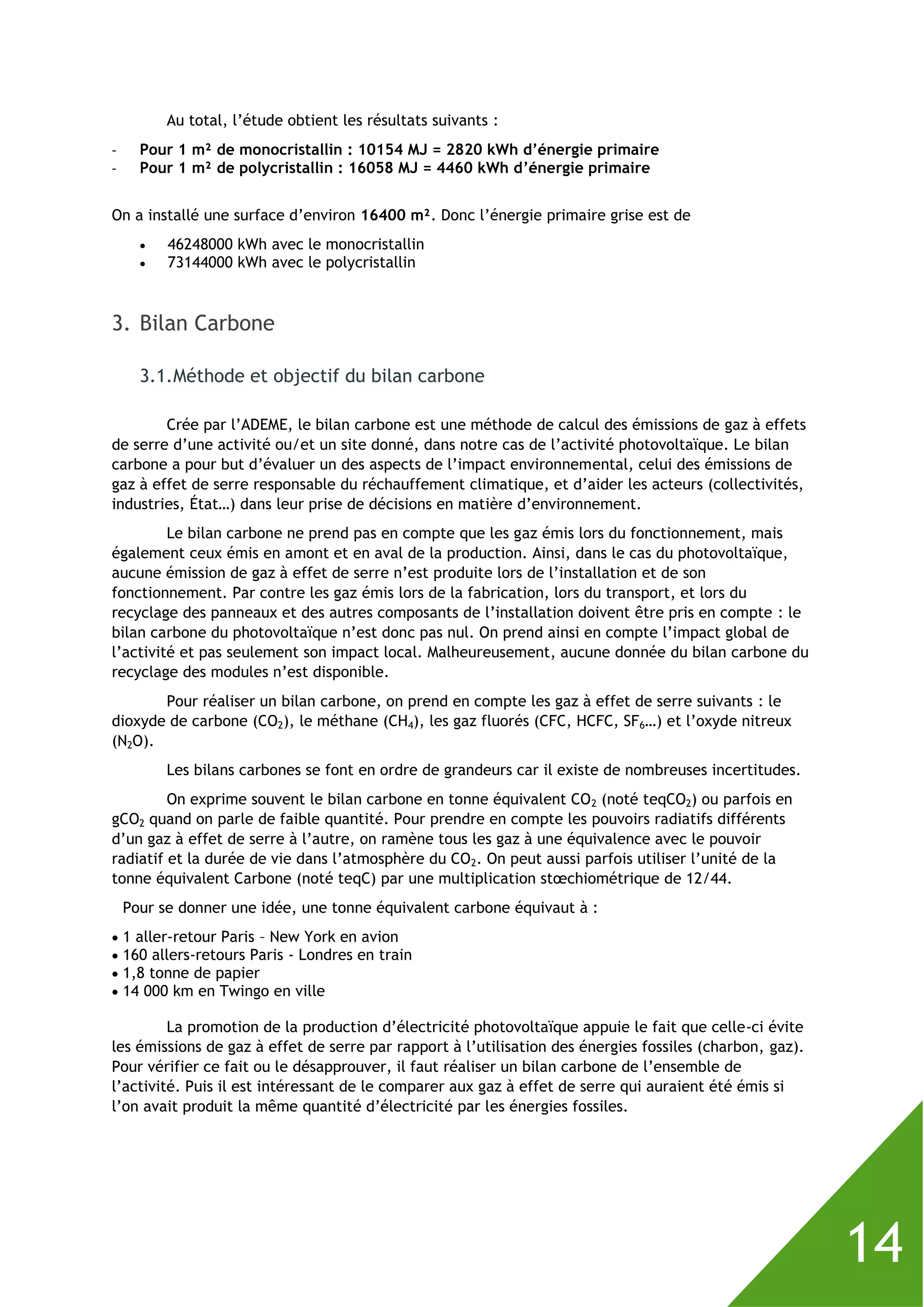 14
Au total, l’étude obtient les résultats suivants :
- Pour 1 m² de monocristallin : 10154 MJ = 2820 kWh d’énergie primaire
- Pour 1 m² de polycristallin : 16058 MJ = 4460 kWh d’énergie primaire
On a installé une surface d’environ 16400 m². Donc l’énergie primaire grise est de
 46248000 kWh avec le monocristallin
 73144000 kWh avec le polycristallin
3. Bilan Carbone
3.1.Méthode et objectif du bilan carbone
Crée par l’ADEME, le bilan carbone est une méthode de calcul des émissions de gaz à effets
de serre d’une activité ou/et un site donné, dans notre cas de l’activité photovoltaïque. Le bilan
carbone a pour but d’évaluer un des aspects de l’impact environnemental, celui des émissions de
gaz à effet de serre responsable du réchauffement climatique, et d’aider les acteurs (collectivités,
industries, État…) dans leur prise de décisions en matière d’environnement.
Le bilan carbone ne prend pas en compte que les gaz émis lors du fonctionnement, mais
également ceux émis en amont et en aval de la production. Ainsi, dans le cas du photovoltaïque,
aucune émission de gaz à effet de serre n’est produite lors de l’installation et de son
fonctionnement. Par contre les gaz émis lors de la fabrication, lors du transport, et lors du
recyclage des panneaux et des autres composants de l’installation doivent être pris en compte : le
bilan carbone du photovoltaïque n’est donc pas nul. On prend ainsi en compte l’impact global de
l’activité et pas seulement son impact local. Malheureusement, aucune donnée du bilan carbone du
recyclage des modules n’est disponible.
Pour réaliser un bilan carbone, on prend en compte les gaz à effet de serre suivants : le
dioxyde de carbone (CO2), le méthane (CH4), les gaz fluorés (CFC, HCFC, SF6…) et l’oxyde nitreux
(N2O).
Les bilans carbones se font en ordre de grandeurs car il existe de nombreuses incertitudes.
On exprime souvent le bilan carbone en tonne équivalent CO2 (noté teqCO2) ou parfois en
gCO2 quand on parle de faible quantité. Pour prendre en compte les pouvoirs radiatifs différents
d’un gaz à effet de serre à l’autre, on ramène tous les gaz à une équivalence avec le pouvoir
radiatif et la durée de vie dans l’atmosphère du CO2. On peut aussi parfois utiliser l’unité de la
tonne équivalent Carbone (noté teqC) par une multiplication stœchiométrique de 12/44.
Pour se donner une idée, une tonne équivalent carbone équivaut à :
 1 aller-retour Paris – New York en avion
 160 allers-retours Paris - Londres en train
 1,8 tonne de papier
 14 000 km en Twingo en ville
La promotion de la production d’électricité photovoltaïque appuie le fait que celle-ci évite
les émissions de gaz à effet de serre par rapport à l’utilisation des énergies fossiles (charbon, gaz).
Pour vérifier ce fait ou le désapprouver, il faut réaliser un bilan carbone de l’ensemble de
l’activité. Puis il est intéressant de le comparer aux gaz à effet de serre qui auraient été émis si
l’on avait produit la même quantité d’électricité par les énergies fossiles.
 