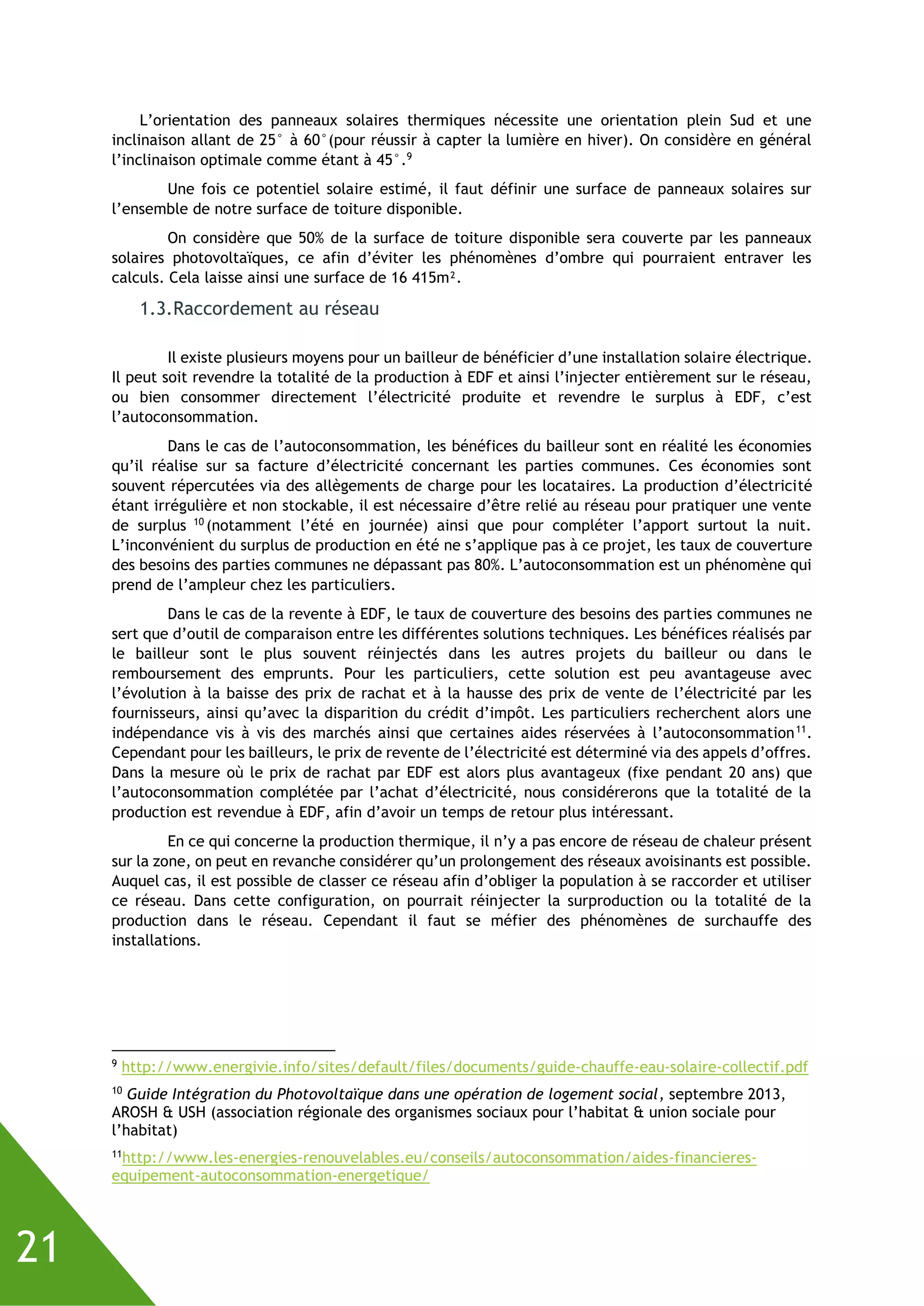 21
L’orientation des panneaux solaires thermiques nécessite une orientation plein Sud et une
inclinaison allant de 25° à 60°(pour réussir à capter la lumière en hiver). On considère en général
l’inclinaison optimale comme étant à 45°.9
Une fois ce potentiel solaire estimé, il faut définir une surface de panneaux solaires sur
l’ensemble de notre surface de toiture disponible.
On considère que 50% de la surface de toiture disponible sera couverte par les panneaux
solaires photovoltaïques, ce afin d’éviter les phénomènes d’ombre qui pourraient entraver les
calculs. Cela laisse ainsi une surface de 16 415m².
1.3.Raccordement au réseau
Il existe plusieurs moyens pour un bailleur de bénéficier d’une installation solaire électrique.
Il peut soit revendre la totalité de la production à EDF et ainsi l’injecter entièrement sur le réseau,
ou bien consommer directement l’électricité produite et revendre le surplus à EDF, c’est
l’autoconsommation.
Dans le cas de l’autoconsommation, les bénéfices du bailleur sont en réalité les économies
qu’il réalise sur sa facture d’électricité concernant les parties communes. Ces économies sont
souvent répercutées via des allègements de charge pour les locataires. La production d’électricité
étant irrégulière et non stockable, il est nécessaire d’être relié au réseau pour pratiquer une vente
de surplus 10
(notamment l’été en journée) ainsi que pour compléter l’apport surtout la nuit.
L’inconvénient du surplus de production en été ne s’applique pas à ce projet, les taux de couverture
des besoins des parties communes ne dépassant pas 80%. L’autoconsommation est un phénomène qui
prend de l’ampleur chez les particuliers.
Dans le cas de la revente à EDF, le taux de couverture des besoins des parties communes ne
sert que d’outil de comparaison entre les différentes solutions techniques. Les bénéfices réalisés par
le bailleur sont le plus souvent réinjectés dans les autres projets du bailleur ou dans le
remboursement des emprunts. Pour les particuliers, cette solution est peu avantageuse avec
l’évolution à la baisse des prix de rachat et à la hausse des prix de vente de l’électricité par les
fournisseurs, ainsi qu’avec la disparition du crédit d’impôt. Les particuliers recherchent alors une
indépendance vis à vis des marchés ainsi que certaines aides réservées à l’autoconsommation11
.
Cependant pour les bailleurs, le prix de revente de l’électricité est déterminé via des appels d’offres.
Dans la mesure où le prix de rachat par EDF est alors plus avantageux (fixe pendant 20 ans) que
l’autoconsommation complétée par l’achat d’électricité, nous considérerons que la totalité de la
production est revendue à EDF, afin d’avoir un temps de retour plus intéressant.
En ce qui concerne la production thermique, il n’y a pas encore de réseau de chaleur présent
sur la zone, on peut en revanche considérer qu’un prolongement des réseaux avoisinants est possible.
Auquel cas, il est possible de classer ce réseau afin d’obliger la population à se raccorder et utiliser
ce réseau. Dans cette configuration, on pourrait réinjecter la surproduction ou la totalité de la
production dans le réseau. Cependant il faut se méfier des phénomènes de surchauffe des
installations.
9
http://www.energivie.info/sites/default/files/documents/guide-chauffe-eau-solaire-collectif.pdf
10
Guide Intégration du Photovoltaïque dans une opération de logement social, septembre 2013,
AROSH & USH (association régionale des organismes sociaux pour l’habitat & union sociale pour
l’habitat)
11
http://www.les-energies-renouvelables.eu/conseils/autoconsommation/aides-financieres-
equipement-autoconsommation-energetique/
 