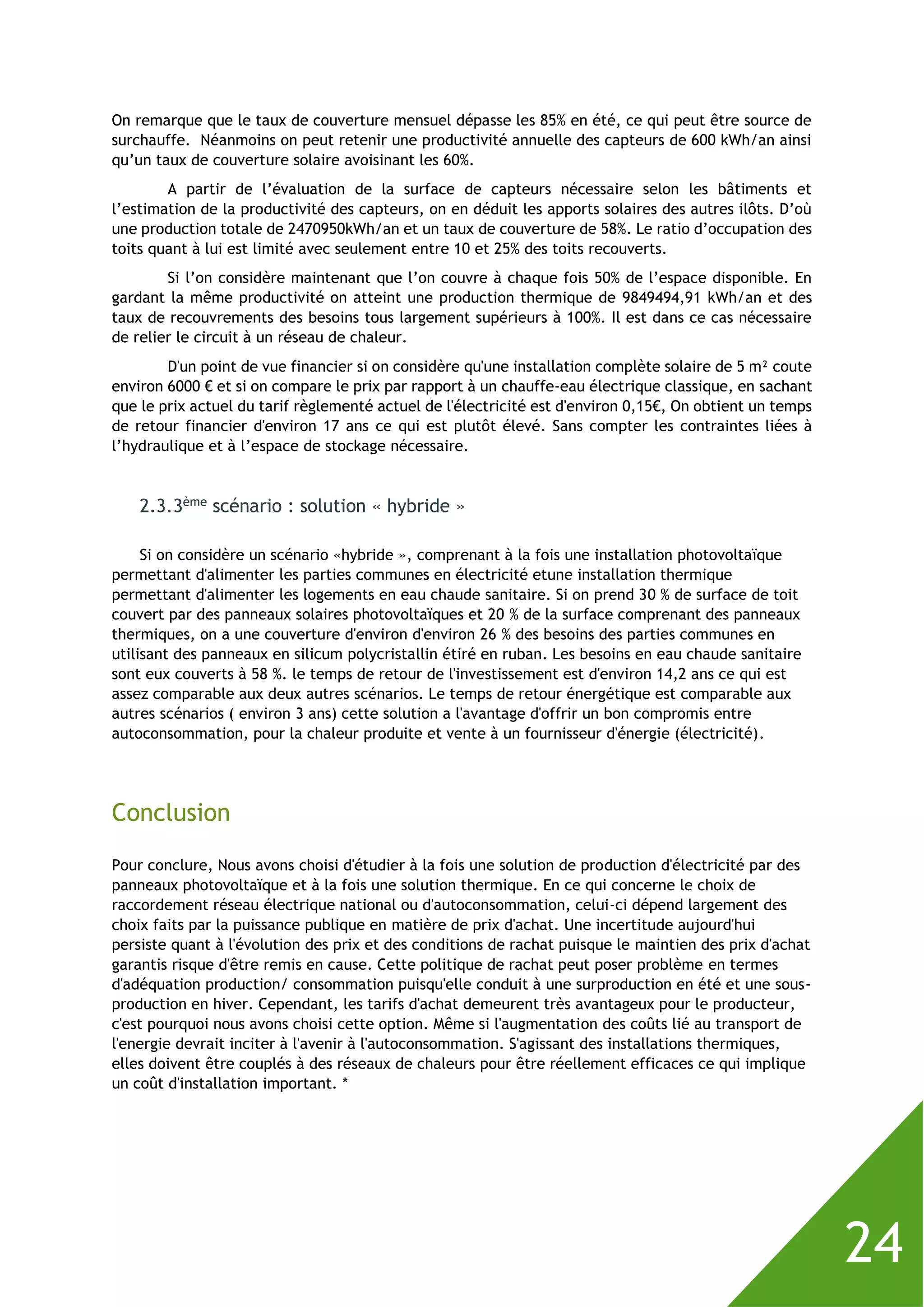 24
On remarque que le taux de couverture mensuel dépasse les 85% en été, ce qui peut être source de
surchauffe. Néanmoins on peut retenir une productivité annuelle des capteurs de 600 kWh/an ainsi
qu’un taux de couverture solaire avoisinant les 60%.
A partir de l’évaluation de la surface de capteurs nécessaire selon les bâtiments et
l’estimation de la productivité des capteurs, on en déduit les apports solaires des autres ilôts. D’où
une production totale de 2470950kWh/an et un taux de couverture de 58%. Le ratio d’occupation des
toits quant à lui est limité avec seulement entre 10 et 25% des toits recouverts.
Si l’on considère maintenant que l’on couvre à chaque fois 50% de l’espace disponible. En
gardant la même productivité on atteint une production thermique de 9849494,91 kWh/an et des
taux de recouvrements des besoins tous largement supérieurs à 100%. Il est dans ce cas nécessaire
de relier le circuit à un réseau de chaleur.
D'un point de vue financier si on considère qu'une installation complète solaire de 5 m² coute
environ 6000 € et si on compare le prix par rapport à un chauffe-eau électrique classique, en sachant
que le prix actuel du tarif règlementé actuel de l'électricité est d'environ 0,15€, On obtient un temps
de retour financier d'environ 17 ans ce qui est plutôt élevé. Sans compter les contraintes liées à
l’hydraulique et à l’espace de stockage nécessaire.
2.3.3ème scénario : solution « hybride »
Si on considère un scénario «hybride », comprenant à la fois une installation photovoltaïque
permettant d'alimenter les parties communes en électricité etune installation thermique
permettant d'alimenter les logements en eau chaude sanitaire. Si on prend 30 % de surface de toit
couvert par des panneaux solaires photovoltaïques et 20 % de la surface comprenant des panneaux
thermiques, on a une couverture d'environ d'environ 26 % des besoins des parties communes en
utilisant des panneaux en silicum polycristallin étiré en ruban. Les besoins en eau chaude sanitaire
sont eux couverts à 58 %. le temps de retour de l'investissement est d'environ 14,2 ans ce qui est
assez comparable aux deux autres scénarios. Le temps de retour énergétique est comparable aux
autres scénarios ( environ 3 ans) cette solution a l'avantage d'offrir un bon compromis entre
autoconsommation, pour la chaleur produite et vente à un fournisseur d'énergie (électricité).
Conclusion
Pour conclure, Nous avons choisi d'étudier à la fois une solution de production d'électricité par des
panneaux photovoltaïque et à la fois une solution thermique. En ce qui concerne le choix de
raccordement réseau électrique national ou d'autoconsommation, celui-ci dépend largement des
choix faits par la puissance publique en matière de prix d'achat. Une incertitude aujourd'hui
persiste quant à l'évolution des prix et des conditions de rachat puisque le maintien des prix d'achat
garantis risque d'être remis en cause. Cette politique de rachat peut poser problème en termes
d'adéquation production/ consommation puisqu'elle conduit à une surproduction en été et une sous-
production en hiver. Cependant, les tarifs d'achat demeurent très avantageux pour le producteur,
c'est pourquoi nous avons choisi cette option. Même si l'augmentation des coûts lié au transport de
l'energie devrait inciter à l'avenir à l'autoconsommation. S'agissant des installations thermiques,
elles doivent être couplés à des réseaux de chaleurs pour être réellement efficaces ce qui implique
un coût d'installation important. *
 