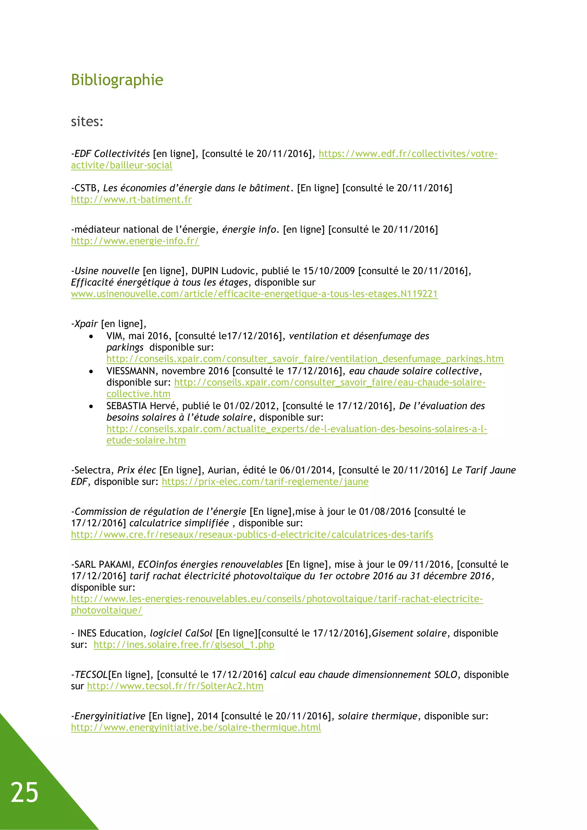 25
Bibliographie
sites:
-EDF Collectivités [en ligne], [consulté le 20/11/2016], https://www.edf.fr/collectivites/votre-
activite/bailleur-social
-CSTB, Les économies d’énergie dans le bâtiment. [En ligne] [consulté le 20/11/2016]
http://www.rt-batiment.fr
-médiateur national de l’énergie, énergie info. [en ligne] [consulté le 20/11/2016]
http://www.energie-info.fr/
-Usine nouvelle [en ligne], DUPIN Ludovic, publié le 15/10/2009 [consulté le 20/11/2016],
Efficacité énergétique à tous les étages, disponible sur
www.usinenouvelle.com/article/efficacite-energetique-a-tous-les-etages.N119221
-Xpair [en ligne],
 VIM, mai 2016, [consulté le17/12/2016], ventilation et désenfumage des
parkings disponible sur:
http://conseils.xpair.com/consulter_savoir_faire/ventilation_desenfumage_parkings.htm
 VIESSMANN, novembre 2016 [consulté le 17/12/2016], eau chaude solaire collective,
disponible sur: http://conseils.xpair.com/consulter_savoir_faire/eau-chaude-solaire-
collective.htm
 SEBASTIA Hervé, publié le 01/02/2012, [consulté le 17/12/2016], De l’évaluation des
besoins solaires à l’étude solaire, disponible sur:
http://conseils.xpair.com/actualite_experts/de-l-evaluation-des-besoins-solaires-a-l-
etude-solaire.htm
-Selectra, Prix élec [En ligne], Aurian, édité le 06/01/2014, [consulté le 20/11/2016] Le Tarif Jaune
EDF, disponible sur: https://prix-elec.com/tarif-reglemente/jaune
-Commission de régulation de l’énergie [En ligne],mise à jour le 01/08/2016 [consulté le
17/12/2016] calculatrice simplifiée , disponible sur:
http://www.cre.fr/reseaux/reseaux-publics-d-electricite/calculatrices-des-tarifs
-SARL PAKAMI, ECOinfos énergies renouvelables [En ligne], mise à jour le 09/11/2016, [consulté le
17/12/2016] tarif rachat électricité photovoltaïque du 1er octobre 2016 au 31 décembre 2016,
disponible sur:
http://www.les-energies-renouvelables.eu/conseils/photovoltaique/tarif-rachat-electricite-
photovoltaique/
- INES Education, logiciel CalSol [En ligne][consulté le 17/12/2016],Gisement solaire, disponible
sur: http://ines.solaire.free.fr/gisesol_1.php
-TECSOL[En ligne], [consulté le 17/12/2016] calcul eau chaude dimensionnement SOLO, disponible
sur http://www.tecsol.fr/fr/SolterAc2.htm
-Energyinitiative [En ligne], 2014 [consulté le 20/11/2016], solaire thermique, disponible sur:
http://www.energyinitiative.be/solaire-thermique.html
 