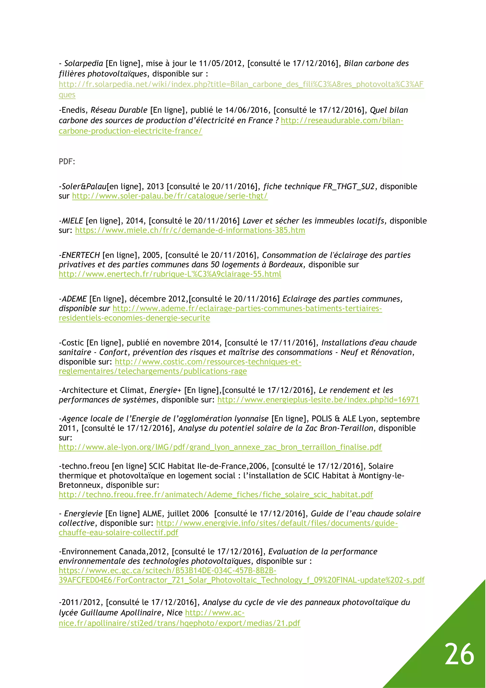26
- Solarpedia [En ligne], mise à jour le 11/05/2012, [consulté le 17/12/2016], Bilan carbone des
filières photovoltaïques, disponible sur :
http://fr.solarpedia.net/wiki/index.php?title=Bilan_carbone_des_fili%C3%A8res_photovolta%C3%AF
ques
-Enedis, Réseau Durable [En ligne], publié le 14/06/2016, [consulté le 17/12/2016], Quel bilan
carbone des sources de production d’électricité en France ? http://reseaudurable.com/bilan-
carbone-production-electricite-france/
PDF:
-Soler&Palau[en ligne], 2013 [consulté le 20/11/2016], fiche technique FR_THGT_SU2, disponible
sur http://www.soler-palau.be/fr/catalogue/serie-thgt/
-MIELE [en ligne], 2014, [consulté le 20/11/2016] Laver et sécher les immeubles locatifs, disponible
sur: https://www.miele.ch/fr/c/demande-d-informations-385.htm
-ENERTECH [en ligne], 2005, [consulté le 20/11/2016], Consommation de l'éclairage des parties
privatives et des parties communes dans 50 logements à Bordeaux, disponible sur
http://www.enertech.fr/rubrique-L'%C3%A9clairage-55.html
-ADEME [En ligne], décembre 2012,[consulté le 20/11/2016] Eclairage des parties communes,
disponible sur http://www.ademe.fr/eclairage-parties-communes-batiments-tertiaires-
residentiels-economies-denergie-securite
-Costic [En ligne], publié en novembre 2014, [consulté le 17/11/2016], Installations d'eau chaude
sanitaire - Confort, prévention des risques et maîtrise des consommations - Neuf et Rénovation,
disponible sur: http://www.costic.com/ressources-techniques-et-
reglementaires/telechargements/publications-rage
-Architecture et Climat, Energie+ [En ligne],[consulté le 17/12/2016], Le rendement et les
performances de systèmes, disponible sur: http://www.energieplus-lesite.be/index.php?id=16971
-Agence locale de l’Energie de l’agglomération lyonnaise [En ligne], POLIS & ALE Lyon, septembre
2011, [consulté le 17/12/2016], Analyse du potentiel solaire de la Zac Bron-Teraillon, disponible
sur:
http://www.ale-lyon.org/IMG/pdf/grand_lyon_annexe_zac_bron_terraillon_finalise.pdf
-techno.freou [en ligne] SCIC Habitat Ile-de-France,2006, [consulté le 17/12/2016], Solaire
thermique et photovoltaïque en logement social : l’installation de SCIC Habitat à Montigny-le-
Bretonneux, disponible sur:
http://techno.freou.free.fr/animatech/Ademe_fiches/fiche_solaire_scic_habitat.pdf
- Energievie [En ligne] ALME, juillet 2006 [consulté le 17/12/2016], Guide de l’eau chaude solaire
collective, disponible sur: http://www.energivie.info/sites/default/files/documents/guide-
chauffe-eau-solaire-collectif.pdf
-Environnement Canada,2012, [consulté le 17/12/2016], Evaluation de la performance
environnementale des technologies photovoltaïques, disponible sur :
https://www.ec.gc.ca/scitech/B53B14DE-034C-457B-8B2B-
39AFCFED04E6/ForContractor_721_Solar_Photovoltaic_Technology_f_09%20FINAL-update%202-s.pdf
-2011/2012, [consulté le 17/12/2016], Analyse du cycle de vie des panneaux photovoltaïque du
lycée Guillaume Apollinaire, Nice http://www.ac-
nice.fr/apollinaire/sti2ed/trans/hqephoto/export/medias/21.pdf
 