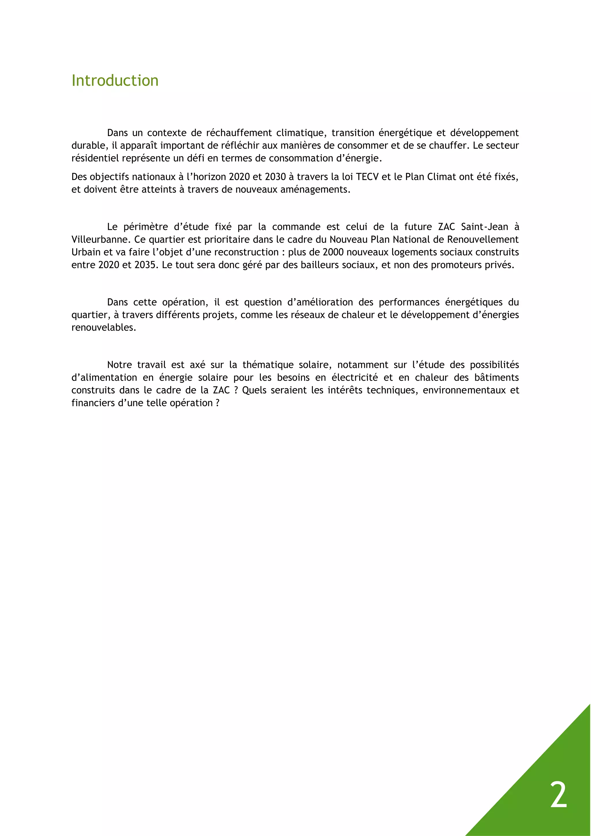 2
Introduction
Dans un contexte de réchauffement climatique, transition énergétique et développement
durable, il apparaît important de réfléchir aux manières de consommer et de se chauffer. Le secteur
résidentiel représente un défi en termes de consommation d’énergie.
Des objectifs nationaux à l’horizon 2020 et 2030 à travers la loi TECV et le Plan Climat ont été fixés,
et doivent être atteints à travers de nouveaux aménagements.
Le périmètre d’étude fixé par la commande est celui de la future ZAC Saint-Jean à
Villeurbanne. Ce quartier est prioritaire dans le cadre du Nouveau Plan National de Renouvellement
Urbain et va faire l’objet d’une reconstruction : plus de 2000 nouveaux logements sociaux construits
entre 2020 et 2035. Le tout sera donc géré par des bailleurs sociaux, et non des promoteurs privés.
Dans cette opération, il est question d’amélioration des performances énergétiques du
quartier, à travers différents projets, comme les réseaux de chaleur et le développement d’énergies
renouvelables.
Notre travail est axé sur la thématique solaire, notamment sur l’étude des possibilités
d’alimentation en énergie solaire pour les besoins en électricité et en chaleur des bâtiments
construits dans le cadre de la ZAC ? Quels seraient les intérêts techniques, environnementaux et
financiers d’une telle opération ?
 