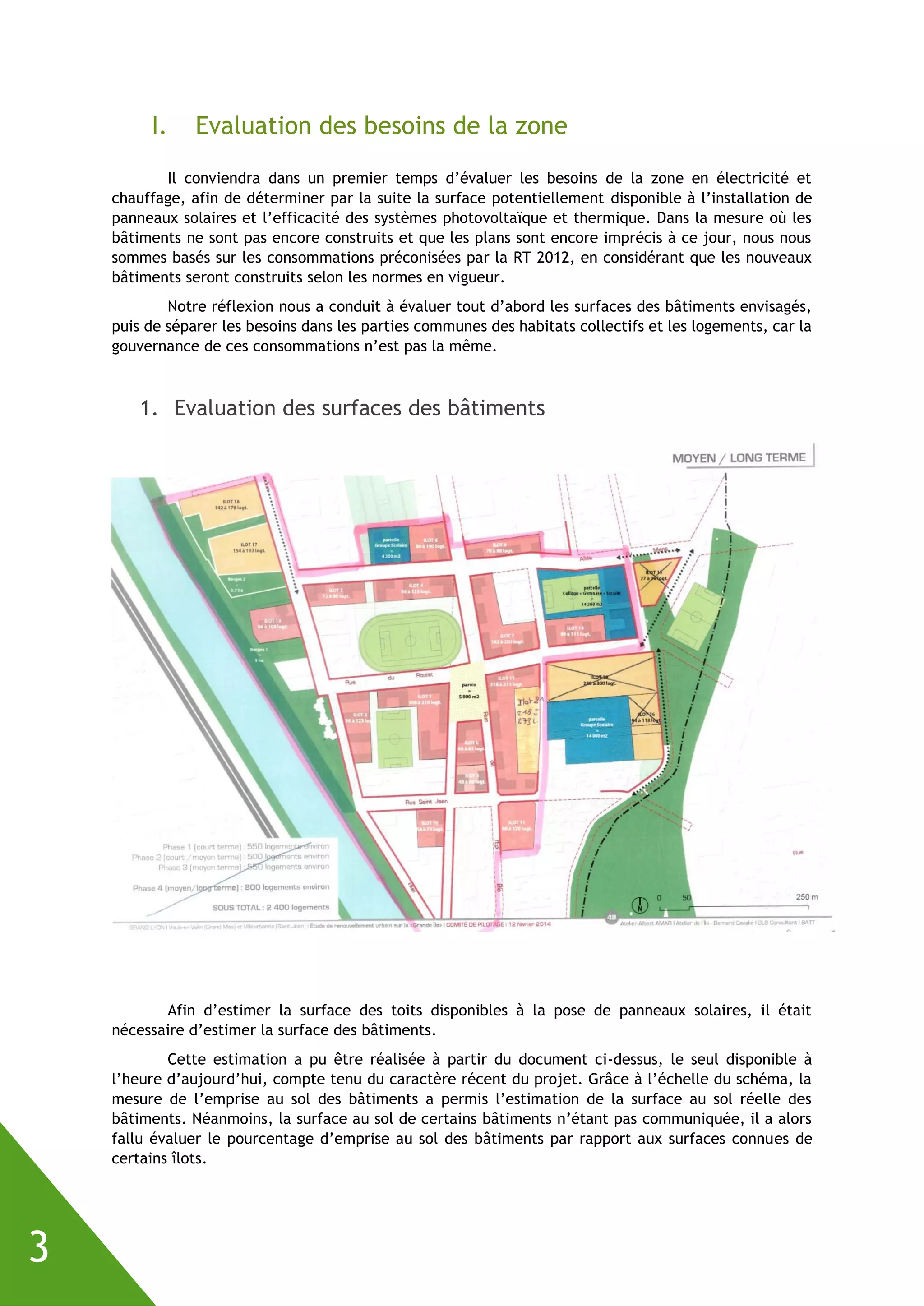 3
I. Evaluation des besoins de la zone
Il conviendra dans un premier temps d’évaluer les besoins de la zone en électricité et
chauffage, afin de déterminer par la suite la surface potentiellement disponible à l’installation de
panneaux solaires et l’efficacité des systèmes photovoltaïque et thermique. Dans la mesure où les
bâtiments ne sont pas encore construits et que les plans sont encore imprécis à ce jour, nous nous
sommes basés sur les consommations préconisées par la RT 2012, en considérant que les nouveaux
bâtiments seront construits selon les normes en vigueur.
Notre réflexion nous a conduit à évaluer tout d’abord les surfaces des bâtiments envisagés,
puis de séparer les besoins dans les parties communes des habitats collectifs et les logements, car la
gouvernance de ces consommations n’est pas la même.
1. Evaluation des surfaces des bâtiments
Afin d’estimer la surface des toits disponibles à la pose de panneaux solaires, il était
nécessaire d’estimer la surface des bâtiments.
Cette estimation a pu être réalisée à partir du document ci-dessus, le seul disponible à
l’heure d’aujourd’hui, compte tenu du caractère récent du projet. Grâce à l’échelle du schéma, la
mesure de l’emprise au sol des bâtiments a permis l’estimation de la surface au sol réelle des
bâtiments. Néanmoins, la surface au sol de certains bâtiments n’étant pas communiquée, il a alors
fallu évaluer le pourcentage d’emprise au sol des bâtiments par rapport aux surfaces connues de
certains îlots.
 