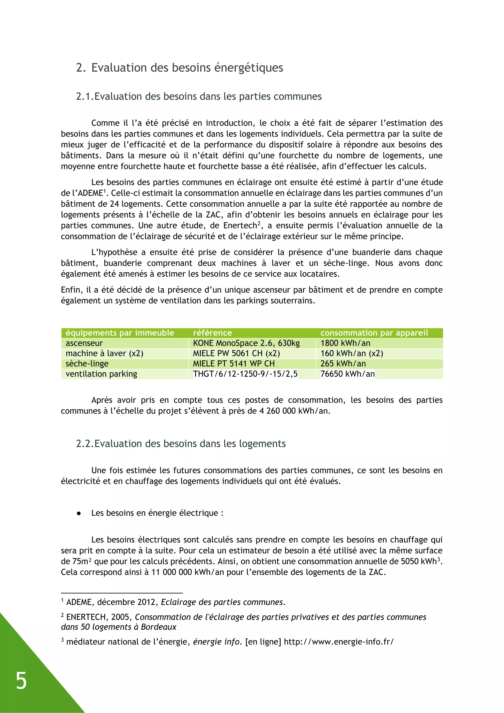 5
2. Evaluation des besoins énergétiques
2.1.Evaluation des besoins dans les parties communes
Comme il l’a été précisé en introduction, le choix a été fait de séparer l’estimation des
besoins dans les parties communes et dans les logements individuels. Cela permettra par la suite de
mieux juger de l’efficacité et de la performance du dispositif solaire à répondre aux besoins des
bâtiments. Dans la mesure où il n’était défini qu’une fourchette du nombre de logements, une
moyenne entre fourchette haute et fourchette basse a été réalisée, afin d’effectuer les calculs.
Les besoins des parties communes en éclairage ont ensuite été estimé à partir d’une étude
de l’ADEME1
. Celle-ci estimait la consommation annuelle en éclairage dans les parties communes d’un
bâtiment de 24 logements. Cette consommation annuelle a par la suite été rapportée au nombre de
logements présents à l’échelle de la ZAC, afin d’obtenir les besoins annuels en éclairage pour les
parties communes. Une autre étude, de Enertech2
, a ensuite permis l’évaluation annuelle de la
consommation de l’éclairage de sécurité et de l’éclairage extérieur sur le même principe.
L’hypothèse a ensuite été prise de considérer la présence d’une buanderie dans chaque
bâtiment, buanderie comprenant deux machines à laver et un sèche-linge. Nous avons donc
également été amenés à estimer les besoins de ce service aux locataires.
Enfin, il a été décidé de la présence d’un unique ascenseur par bâtiment et de prendre en compte
également un système de ventilation dans les parkings souterrains.
équipements par immeuble référence consommation par appareil
ascenseur KONE MonoSpace 2.6, 630kg 1800 kWh/an
machine à laver (x2) MIELE PW 5061 CH (x2) 160 kWh/an (x2)
sèche-linge MIELE PT 5141 WP CH 265 kWh/an
ventilation parking THGT/6/12-1250-9/-15/2,5 76650 kWh/an
Après avoir pris en compte tous ces postes de consommation, les besoins des parties
communes à l’échelle du projet s’élèvent à près de 4 260 000 kWh/an.
2.2.Evaluation des besoins dans les logements
Une fois estimée les futures consommations des parties communes, ce sont les besoins en
électricité et en chauffage des logements individuels qui ont été évalués.
● Les besoins en énergie électrique :
Les besoins électriques sont calculés sans prendre en compte les besoins en chauffage qui
sera prit en compte à la suite. Pour cela un estimateur de besoin a été utilisé avec la même surface
de 75m² que pour les calculs précédents. Ainsi, on obtient une consommation annuelle de 5050 kWh3
.
Cela correspond ainsi à 11 000 000 kWh/an pour l’ensemble des logements de la ZAC.
1
ADEME, décembre 2012, Eclairage des parties communes.
2
ENERTECH, 2005, Consommation de l'éclairage des parties privatives et des parties communes
dans 50 logements à Bordeaux
3
médiateur national de l’énergie, énergie info. [en ligne] http://www.energie-info.fr/
 