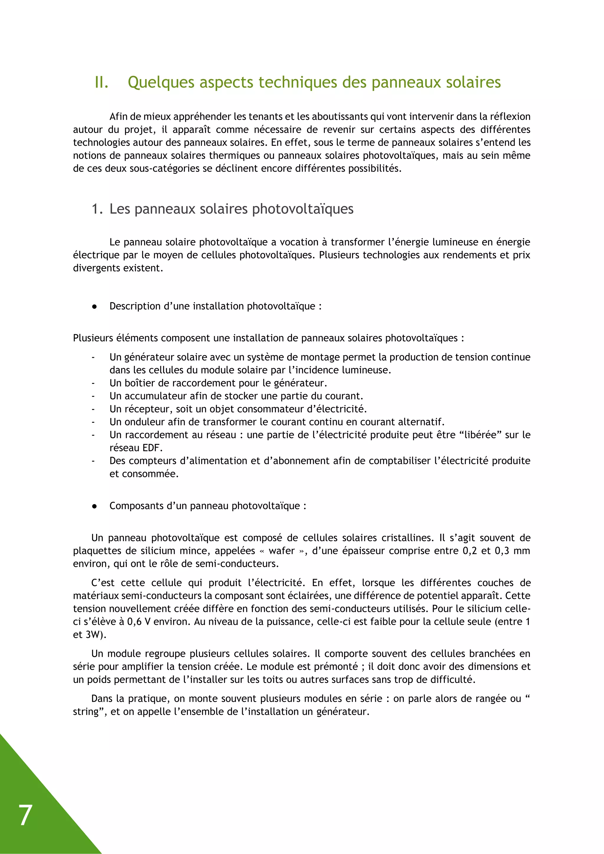 7
II. Quelques aspects techniques des panneaux solaires
Afin de mieux appréhender les tenants et les aboutissants qui vont intervenir dans la réflexion
autour du projet, il apparaît comme nécessaire de revenir sur certains aspects des différentes
technologies autour des panneaux solaires. En effet, sous le terme de panneaux solaires s’entend les
notions de panneaux solaires thermiques ou panneaux solaires photovoltaïques, mais au sein même
de ces deux sous-catégories se déclinent encore différentes possibilités.
1. Les panneaux solaires photovoltaïques
Le panneau solaire photovoltaïque a vocation à transformer l’énergie lumineuse en énergie
électrique par le moyen de cellules photovoltaïques. Plusieurs technologies aux rendements et prix
divergents existent.
● Description d’une installation photovoltaïque :
Plusieurs éléments composent une installation de panneaux solaires photovoltaïques :
- Un générateur solaire avec un système de montage permet la production de tension continue
dans les cellules du module solaire par l’incidence lumineuse.
- Un boîtier de raccordement pour le générateur.
- Un accumulateur afin de stocker une partie du courant.
- Un récepteur, soit un objet consommateur d’électricité.
- Un onduleur afin de transformer le courant continu en courant alternatif.
- Un raccordement au réseau : une partie de l’électricité produite peut être “libérée” sur le
réseau EDF.
- Des compteurs d’alimentation et d’abonnement afin de comptabiliser l’électricité produite
et consommée.
● Composants d’un panneau photovoltaïque :
Un panneau photovoltaïque est composé de cellules solaires cristallines. Il s’agit souvent de
plaquettes de silicium mince, appelées « wafer », d’une épaisseur comprise entre 0,2 et 0,3 mm
environ, qui ont le rôle de semi-conducteurs.
C’est cette cellule qui produit l’électricité. En effet, lorsque les différentes couches de
matériaux semi-conducteurs la composant sont éclairées, une différence de potentiel apparaît. Cette
tension nouvellement créée diffère en fonction des semi-conducteurs utilisés. Pour le silicium celle-
ci s’élève à 0,6 V environ. Au niveau de la puissance, celle-ci est faible pour la cellule seule (entre 1
et 3W).
Un module regroupe plusieurs cellules solaires. Il comporte souvent des cellules branchées en
série pour amplifier la tension créée. Le module est prémonté ; il doit donc avoir des dimensions et
un poids permettant de l’installer sur les toits ou autres surfaces sans trop de difficulté.
Dans la pratique, on monte souvent plusieurs modules en série : on parle alors de rangée ou “
string”, et on appelle l’ensemble de l’installation un générateur.
 