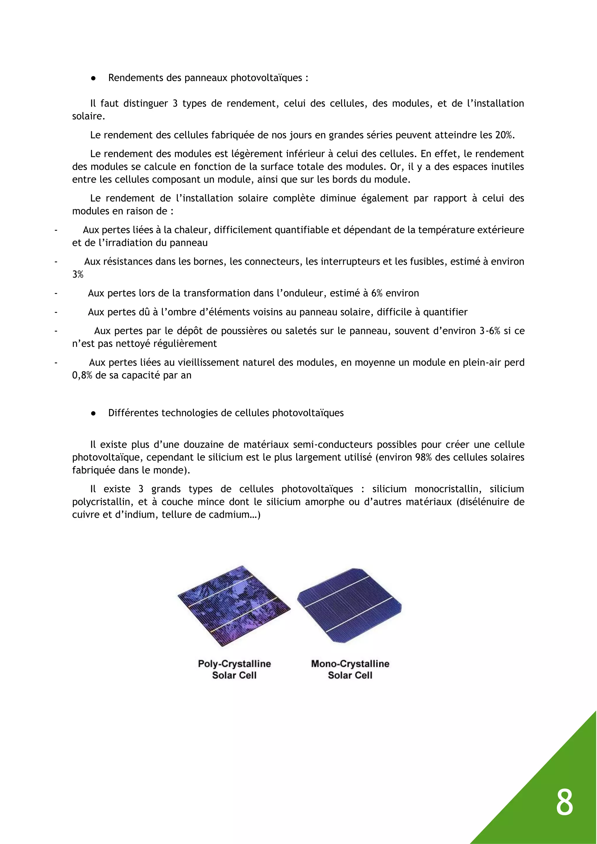 8
● Rendements des panneaux photovoltaïques :
Il faut distinguer 3 types de rendement, celui des cellules, des modules, et de l’installation
solaire.
Le rendement des cellules fabriquée de nos jours en grandes séries peuvent atteindre les 20%.
Le rendement des modules est légèrement inférieur à celui des cellules. En effet, le rendement
des modules se calcule en fonction de la surface totale des modules. Or, il y a des espaces inutiles
entre les cellules composant un module, ainsi que sur les bords du module.
Le rendement de l’installation solaire complète diminue également par rapport à celui des
modules en raison de :
- Aux pertes liées à la chaleur, difficilement quantifiable et dépendant de la température extérieure
et de l’irradiation du panneau
- Aux résistances dans les bornes, les connecteurs, les interrupteurs et les fusibles, estimé à environ
3%
- Aux pertes lors de la transformation dans l’onduleur, estimé à 6% environ
- Aux pertes dû à l’ombre d’éléments voisins au panneau solaire, difficile à quantifier
- Aux pertes par le dépôt de poussières ou saletés sur le panneau, souvent d’environ 3-6% si ce
n’est pas nettoyé régulièrement
- Aux pertes liées au vieillissement naturel des modules, en moyenne un module en plein-air perd
0,8% de sa capacité par an
● Différentes technologies de cellules photovoltaïques
Il existe plus d’une douzaine de matériaux semi-conducteurs possibles pour créer une cellule
photovoltaïque, cependant le silicium est le plus largement utilisé (environ 98% des cellules solaires
fabriquée dans le monde).
Il existe 3 grands types de cellules photovoltaïques : silicium monocristallin, silicium
polycristallin, et à couche mince dont le silicium amorphe ou d’autres matériaux (disélénuire de
cuivre et d’indium, tellure de cadmium…)
 