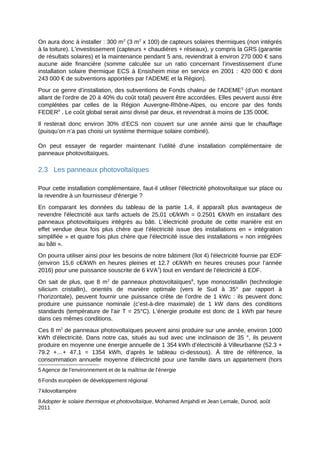On aura donc à installer : 300 m2
(3 m2
x 100) de capteurs solaires thermiques (non intégrés
à la toiture). L’investissement (capteurs + chaudières + réseaux), y compris la GRS (garantie
de résultats solaires) et la maintenance pendant 5 ans, reviendrait à environ 270 000 € sans
aucune aide financière (somme calculée sur un ratio concernant l’investissement d’une
installation solaire thermique ECS à Ensisheim mise en service en 2001 : 420 000 € dont
243 000 € de subventions apportées par l’ADEME et la Région).
Pour ce genre d’installation, des subventions de Fonds chaleur de l’ADEME5
(d’un montant
allant de l’ordre de 20 à 40% du coût total) peuvent être accordées. Elles peuvent aussi être
complétées par celles de la Région Auvergne-Rhône-Alpes, ou encore par des fonds
FEDER6
. Le coût global serait ainsi divisé par deux, et reviendrait à moins de 135 000€.
Il resterait donc environ 30% d’ECS non couvert sur une année ainsi que le chauffage
(puisqu’on n’a pas choisi un système thermique solaire combiné).
On peut essayer de regarder maintenant l’utilité d’une installation complémentaire de
panneaux photovoltaïques.
2.3 Les panneaux photovoltaïques
Pour cette installation complémentaire, faut-il utiliser l'électricité photovoltaïque sur place ou
la revendre à un fournisseur d'énergie ?
En comparant les données du tableau de la partie 1.4, il apparaît plus avantageux de
revendre l'électricité aux tarifs actuels de 25,01 c€/kWh = 0.2501 €/kWh en installant des
panneaux photovoltaïques intégrés au bâti. L’électricité produite de cette manière est en
effet vendue deux fois plus chère que l’électricité issue des installations en « intégration
simplifiée » et quatre fois plus chère que l’électricité issue des installations « non intégrées
au bâti ».
On pourra utiliser ainsi pour les besoins de notre bâtiment (îlot 4) l'électricité fournie par EDF
(environ 15,6 c€/kWh en heures pleines et 12.7 c€/kWh en heures creuses pour l’année
2016) pour une puissance souscrite de 6 kVA7
) tout en vendant de l’électricité à EDF.
On sait de plus, que 8 m2
de panneaux photovoltaïques8
, type monocristallin (technologie
silicium cristallin), orientés de manière optimale (vers le Sud à 35° par rapport à
l’horizontale), peuvent fournir une puissance crête de l’ordre de 1 kWc : ils peuvent donc
produire une puissance nominale (c’est-à-dire maximale) de 1 kW dans des conditions
standards (température de l'air T = 25°C). L’énergie produite est donc de 1 kWh par heure
dans ces mêmes conditions.
Ces 8 m2
de panneaux photovoltaïques peuvent ainsi produire sur une année, environ 1000
kWh d'électricité. Dans notre cas, situés au sud avec une inclinaison de 35 °, ils peuvent
produire en moyenne une énergie annuelle de 1 354 kWh d’électricité à Villeurbanne (52.3 +
79.2 +…+ 47.1 = 1354 kWh, d’après le tableau ci-dessous). À titre de référence, la
consommation annuelle moyenne d’électricité pour une famille dans un appartement (hors
5 Agence de l’environnement et de la maîtrise de l’énergie
6 Fonds européen de développement régional
7 kilovoltampère
8 Adopter le solaire thermique et photovoltaïque, Mohamed Amjahdi et Jean Lemale, Dunod, août
2011
 