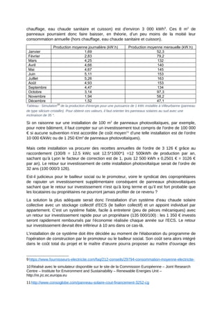 chauffage, eau chaude sanitaire et cuisson) est d'environ 3 000 kWh9
. Ces 8 m2
de
panneaux pourraient donc faire baisser, en théorie, d’un peu moins de la moitié leur
consommation annuelle (hors chauffage, eau chaude sanitaire et cuisson).
Production moyenne journalière (kW.h) Production moyenne mensuelle (kW.h)
Janvier 1,69 52,3
Février 2,83 79,2
Mars 4,25 132
Avril 4,66 140
Mai 4,67 145
Juin 5,11 153
Juillet 5,26 163
Août 4,93 153
Septembre 4,47 134
Octobre 3,14 97,3
Novembre 1,94 58,2
Décembre 1,52 47,1
Tableau : Simulation10
de la production d'énergie pour une puissance de 1 kWc installée à Villeurbanne (panneau
de type silicium cristallin). Pour obtenir ces valeurs, il faut orienter les panneaux solaires au sud avec une
inclinaison de 35 °.
Si on raisonne sur une installation de 100 m2
de panneaux photovoltaïques, par exemple,
pour notre bâtiment, il faut compter sur un investissement tout compris de l'ordre de 100 000
€ si aucune subvention n’est accordée (le coût moyen11
d’une telle installation est de l’ordre
10 000 €/kWc ou de 1 250 €/m2
de panneaux photovoltaïques).
Mais cette installation va procurer des recettes annuelles de l'ordre de 3 126 € grâce au
raccordement (100/8 = 12.5 kWc soit 12.5*1000*1 =12 500kWh de production par an,
sachant qu’à Lyon le facteur de correction est de 1, puis 12 500 kWh x 0,2501 € = 3126 €
par an). Le retour sur investissement de cette installation photovoltaïque serait de l’ordre de
32 ans (100 000/3 126).
Est-il judicieux pour le bailleur social ou le promoteur, voire le syndicat des copropriétaires
de rajouter un investissement supplémentaire conséquent de panneaux photovoltaïques
sachant que le retour sur investissement n’est qu’à long terme et qu’il est fort probable que
les locataires ou propriétaires ne pourront jamais profiter de ce revenu ?
La solution la plus adéquate serait donc l’installation d’un système d’eau chaude solaire
collective avec un stockage collectif d'ECS (le ballon collectif) et un appoint individuel par
appartement. C’est un système fiable, facile à entretenir (peu de pièces mécaniques) avec
un retour sur investissement rapide pour un propriétaire (135 000/100) : les 1 350 € investis
seront rapidement remboursés par l’économie réalisée chaque année sur l’ECS. Le retour
sur investissement devrait être inférieur à 10 ans dans ce cas-là.
L'installation de ce système doit être décidée au moment de l'élaboration du programme de
l'opération de construction par le promoteur ou le bailleur social. Son coût sera alors intégré
dans le coût total du projet et le maître d'œuvre pourra proposer au maître d'ouvrage des
9 https://www.fournisseurs-electricite.com/faq/212-conseils/29794-consommation-moyenne-electricite-
10 Réalisé avec le simulateur disponible sur le site de la Commission Européenne – Joint Research
Centre – Institute for Environment and Sustainability – Renewable Energies Unit –
http://re.jrc.ec.europa.eu
11 http://www.consoglobe.com/panneau-solaire-cout-financement-3252-cg
 