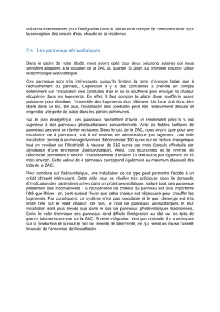 solutions intéressantes pour l'intégration dans le bâti et tenir compte de cette contrainte pour
la conception des circuits d'eau chaude de la résidence.
2.4 Les panneaux aérovoltaïques
Dans le cadre de notre étude, nous avons opté pour deux solutions solaires qui nous
semblent adaptées à la situation de la ZAC du quartier St Jean. La première solution utilise
la technologie aérovoltaïque.
Ces panneaux sont très intéressants puisqu’ils limitent la perte d’énergie fatale due à
l’échauffement du panneau. Cependant il y a des contraintes à prendre en compte
notamment sur l’installation des conduites d’air et de la soufflerie pour envoyer la chaleur
récupérée dans les logements. En effet, Il faut compter la place d’une soufflerie assez
puissante pour distribuer l’ensemble des logements d’un bâtiment. Un local doit donc être
libéré dans ce but. De plus, l’installation des conduites peut être relativement délicate et
engendre une perte de place dans les parties communes.
Sur le plan énergétique, ces panneaux permettent d’avoir un rendement jusqu’à 5 fois
supérieur à des panneaux photovoltaïques conventionnels. Ainsi de faibles surfaces de
panneaux peuvent se révéler rentables. Dans le cas de la ZAC, nous avons opté pour une
installation de 4 panneaux, soit 6 m² environ, en aérovoltaïque par logement. Une telle
installation permet à un ménage lyonnais d’économiser 190 euros sur sa facture énergétique
tout en vendant de l’électricité à hauteur de 310 euros par mois (calculs effectués par
simulateur d’une entreprise d’aérovoltaïque). Ainsi, ces économies et la revente de
l’électricité permettent d’amortir l’investissement d’environ 16 000 euros par logement en 32
mois environ. Cette valeur de 4 panneaux correspond également au maximum d’accueil des
toits de la ZAC.
Pour conclure sur l’aérovoltaïque, une installation de ce type peut permettre l'accès à un
crédit d’impôt intéressant. Cette aide peut se révéler très précieuse dans la demande
d’implication des partenaires privés dans un projet aérovoltaïque. Malgré tout, ces panneaux
présentent des inconvénients : la récupération de chaleur du panneau est plus importante
l’été que l’hiver ; or, c’est surtout l’hiver que cette chaleur est nécessaire pour chauffer les
logements. Par conséquent, ce système n’est pas modulable et le gain d’énergie est très
limité l'été sur le volet chaleur. De plus, le coût de panneaux aérovoltaïques et leur
installation sont plus élevés que dans le cas de panneaux photovoltaïques traditionnels.
Enfin, le volet thermique des panneaux rend difficile l’intégration au bâti sur les toits de
grands bâtiments comme sur la ZAC. Si cette intégration n’est pas optimale, il y a un impact
sur la production et surtout le prix de revente de l’électricité, ce qui remet en cause l’intérêt
financier de l'ensemble de l’installation.
 