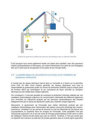 Schéma du système de soufflerie des panneaux aérovoltaïques dans un logement individuel
C’est pourquoi nous avons également étudié une option plus standard, avec des panneaux
solaires photovoltaïques et thermiques, qui restent intéressants d’un point de vue écologique
bien qu’il n’aient pas de récupération d’une partie de leur énergie fatale.
2.5 La problématique du raccordement au réseau d'une installation de
production d'électricité
Il n'existe pas de réseau électrique interne dans un immeuble et à fortiori sur le périmètre
d'une ZAC. En effet, d'une manière générale, les réseaux électriques sont sous la
responsabilité du gestionnaire public du réseau de distribution ENEDIS jusqu'à chaque point
de livraison défini par l'aménageur et qui correspond de façon concrète au compteur
électrique qui est installé dans chaque logement.
Par conséquent, il n'est pas possible de soustraire la production d'énergie réalisée par une
installation photovoltaïque collective à la consommation individuelle des différents logements
d'un immeuble car l'électricité produite par les panneaux photovoltaïques doit transiter
obligatoirement par le réseau de distribution public pour rejoindre chaque logement.
Néanmoins, le gestionnaire de l'immeuble peut utiliser l'électricité produite par son
installation photovoltaïque pour l'alimentation des parties communes (éclairage des couloirs,
ascenseurs, ventilation) ce qui permet de diminuer le coût de l'électricité qui est facturé aux
co-propriétaires ou locataires dans les charges de l'immeuble. Cette possibilité n'est pas
intéressante aujourd'hui car le prix de vente de l'énergie photovoltaïque à EDF dans le cadre
de l'obligation d'achat est plus élevé que celui du marché. Toutefois, il n'est pas certain que
ce dispositif soit maintenu au-delà des 20 années garanties dans le contrat signé aujourd'hui
 