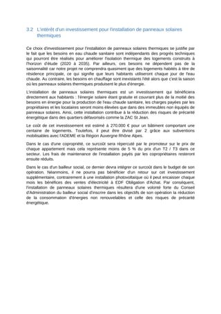 3.2 L'intérêt d'un investissement pour l'installation de panneaux solaires
thermiques
Ce choix d'investissement pour l'installation de panneaux solaires thermiques se justifie par
le fait que les besoins en eau chaude sanitaire sont indépendants des progrès techniques
qui pourront être réalisés pour améliorer l'isolation thermique des logements construits à
l'horizon d'étude (2020 à 2035). Par ailleurs, ces besoins ne dépendent pas de la
saisonnalité car notre projet ne comprendra quasiment que des logements habités à titre de
résidence principale, ce qui signifie que leurs habitants utiliseront chaque jour de l'eau
chaude. Au contraire, les besoins en chauffage sont inexistants l'été alors que c'est la saison
où les panneaux solaires thermiques produisent le plus d'énergie.
L'installation de panneaux solaires thermiques est un investissement qui bénéficiera
directement aux habitants : l'énergie solaire étant gratuite et couvrant plus de la moitié des
besoins en énergie pour la production de l'eau chaude sanitaire, les charges payées par les
propriétaires et les locataires seront moins élevées que dans des immeubles non équipés de
panneaux solaires. Ainsi, cette installation contribue à la réduction des risques de précarité
énergétique dans des quartiers défavorisés comme la ZAC St Jean.
Le coût de cet investissement est estimé à 270.000 € pour un bâtiment comportant une
centaine de logements. Toutefois, il peut être divisé par 2 grâce aux subventions
mobilisables avec l'ADEME et la Région Auvergne Rhône Alpes.
Dans le cas d'une copropriété, ce surcoût sera répercuté par le promoteur sur le prix de
chaque appartement mais cela représente moins de 5 % du prix d'un T2 / T3 dans ce
secteur. Les frais de maintenance de l'installation payés par les copropriétaires resteront
ensuite réduits.
Dans le cas d'un bailleur social, ce dernier devra intégrer ce surcoût dans le budget de son
opération. Néanmoins, il ne pourra pas bénéficier d'un retour sur cet investissement
supplémentaire, contrairement à une installation photovoltaïque où il peut encaisser chaque
mois les bénéfices des ventes d'électricité à EDF Obligation d'Achat. Par conséquent,
l'installation de panneaux solaires thermiques résultera d'une volonté forte du Conseil
d'Administration du bailleur social d'inscrire dans les objectifs de son opération la réduction
de la consommation d'énergies non renouvelables et celle des risques de précarité
énergétique.
 