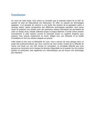 Conclusion
Au cours de cette étude, nous avons pu constater que le potentiel solaire de la ZAC du
quartier St Jean de Villeurbanne est intéressant. En effet, en utilisant les technologies
adaptées, il est possible de subvenir à une partie des besoins de la population grâce à
l’énergie solaire. Après comparaison des différentes technologies possibles, nous avons
choisi de proposer une solution avec des panneaux solaires thermiques qui permettent de
créer un réseau d’eau chaude collective propre à chaque bâtiment. Il existe certes certains
inconvénients à cette solution comme la nécessité d’avoir un système d’appoint pour
produire l’eau chaude (notamment en hiver). Malgré tout, son efficacité et sa facilité
d’installation en font une solution adaptée au quartier.
Cette étude en lien avec la Métropole de Lyon, nous a permis de nous plonger dans un
projet très professionnalisant qui nous a permis de nous rendre compte de la difficulté de
mener une étude sur une ZAC encore en conception. La principale difficulté que nous
pouvons pu rencontrer est le manque de données disponibles sur le quartier (sur les ombres
portées en particulier) mais également sur l’aérovoltaïque qui est encore une technologie
peu répandue.
 