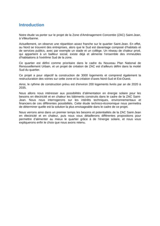 Introduction
Notre étude va porter sur le projet de la Zone d'Aménagement Concertée (ZAC) Saint-Jean,
à Villeurbanne.
Actuellement, on observe une répartition assez franche sur le quartier Saint-Jean. En effet,
au Nord se trouvent des entreprises, alors que le Sud est davantage composé d’habitats et
de services publics, avec par exemple un stade et un collège. Un réseau de chaleur privé,
qui appartient à un bailleur social, existe déjà et alimente l’ensemble des immeubles
d’habitations à l’extrême Sud de la zone.
Ce quartier est défini comme prioritaire dans le cadre du Nouveau Plan National de
Renouvellement Urbain, et un projet de création de ZAC est d’ailleurs défini dans la moitié
Sud du quartier.
Ce projet a pour objectif la construction de 3000 logements et comprend également la
restructuration des voiries sur cette zone et la création d’axes Nord-Sud et Est-Ouest.
Ainsi, le rythme de construction prévu est d’environ 200 logements livrés par an de 2020 à
2035.
Nous allons nous intéresser aux possibilités d’alimentation en énergie solaire pour les
besoins en électricité et en chaleur les bâtiments construits dans le cadre de la ZAC Saint-
Jean. Nous nous interrogerons sur les intérêts techniques, environnementaux et
financiers de ces différentes possibilités. Cette étude technico-économique nous permettra
de déterminer quelle est la solution la plus envisageable dans le cadre de ce projet.
Nous verrons ainsi dans un premier temps les besoins et potentialités de la ZAC Saint-Jean
en électricité et en chaleur, puis nous vous détaillerons différentes propositions pour
permettre d’alimenter au mieux le quartier grâce à de l’énergie solaire, et nous vous
expliquerons enfin le choix que nous avons retenu.
 