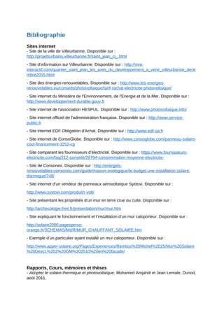 Bibliographie
Sites internet
- Site de la ville de Villeurbanne. Disponible sur :
http://projetsurbains.villeurbanne.fr/saint_jean_ci_.html
- Site d’information sur Villeurbanne. Disponible sur : http://viva-
interactif.com/quartier_saint_jean_les_axes_du_developpement_a_venir_villeurbanne_dece
mbre2015.html
- Site des énergies renouvelables. Disponible sur : http://www.les-energies-
renouvelables.eu/conseils/photovoltaique/tarif-rachat-electricite-photovoltaique/
- Site internet du Ministère de l'Environnement, de l'Energie et de la Mer. Disponible sur :
http://www.developpement-durable.gouv.fr
- Site internet de l'association HESPUL. Disponible sur : http://www.photovoltaique.info/
- Site internet officiel de l'administration française. Disponible sur : http://www.service-
public.fr
- Site internet EDF Obligation d'Achat. Disponible sur : http://www.edf-oa.fr
- Site internet de ConsoGlobe. Disponible sur : http://www.consoglobe.com/panneau-solaire-
cout-financement-3252-cg
- Site comparant les fournisseurs d’électricité. Disponible sur : https://www.fournisseurs-
electricite.com/faq/212-conseils/29794-consommation-moyenne-electricite-
- Site de Consoneo. Disponible sur : http://energies-
renouvelables.consoneo.com/guide/maison-ecologique/le-budget-une-installation-solaire-
thermique/748/
- Site internet d’un vendeur de panneaux aérovoltaïque Systovi. Disponible sur :
http://www.systovi.com/produit/r-volt/
- Site présentant les propriétés d’un mur en terre crue ou cuite. Disponible sur :
http://archecologie.free.fr/presentation/mur/mur.htm
- Site expliquant le fonctionnement et l’installation d’un mur caloporteur. Disponible sur :
http://solaire2000.pagesperso-
orange.fr/SCHEMAS/MUR/MUR_CHAUFFANT_SOLAIRE.htm
- Exemple d’un particulier ayant installé un mur caloporteur. Disponible sur :
http://www.apper-solaire.org/Pages/Experiences/Ramboz%20Michel%2025/Mur%20Solaire
%20Direct,%202%20GM%202510%20en%20facade/
Rapports, Cours, mémoires et thèses
- Adopter le solaire thermique et photovoltaïque, Mohamed Amjahdi et Jean Lemale, Dunod,
août 2011.
 