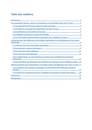 Table des matières
Introduction.............................................................................................................................2
1Les potentiels, besoins, acteurs et contraintes sur le périmètre de la ZAC St Jean..............4
1.1Les potentiels de l'énergie solaire en région lyonnaise...................................................4
1.2Les besoins en énergie des logements de la ZAC St Jean.............................................5
1.3Les différents cas de maîtrise d'ouvrage.........................................................................5
1.4L'obligation d'achat de l'énergie renouvelable.................................................................6
1.5Les autorisations administratives spécifiques aux installations solaires..........................7
2L’état des lieux des différentes technologies disponibles et la problématique de la revente
d'électricité..............................................................................................................................8
2.1L’état des lieux des technologies disponibles.................................................................8
2.2Les panneaux solaires thermiques.................................................................................8
2.3Les panneaux photovoltaïques.....................................................................................11
2.4Les panneaux aérovoltaïques.......................................................................................13
2.5La problématique du raccordement au réseau d'une installation de production
d'électricité.........................................................................................................................14
2.6Les possibilités de distribution des bénéfices économiques d’une installation solaire. .15
3Notre proposition pour l'alimentation en énergie solaire des bâtiments de la ZAC St Jean. 17
3.1La synthèse des principaux avantages et inconvénients des différentes solutions
étudiées.............................................................................................................................17
3.2L'intérêt d'un investissement pour l'installation de panneaux solaires thermiques........18
Conclusion............................................................................................................................19
Bibliographie.........................................................................................................................20
 