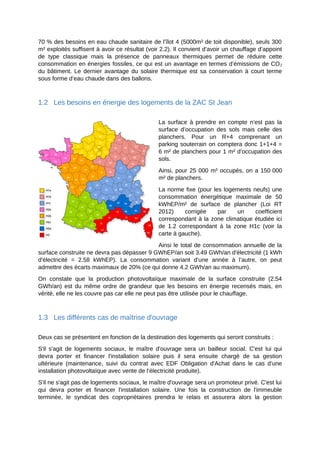 70 % des besoins en eau chaude sanitaire de l’îlot 4 (5000m² de toit disponible), seuls 300
m² exploités suffisent à avoir ce résultat (voir 2.2). Il convient d’avoir un chauffage d’appoint
de type classique mais la présence de panneaux thermiques permet de réduire cette
consommation en énergies fossiles, ce qui est un avantage en termes d’émissions de CO2
du bâtiment. Le dernier avantage du solaire thermique est sa conservation à court terme
sous forme d’eau chaude dans des ballons.
1.2 Les besoins en énergie des logements de la ZAC St Jean
La surface à prendre en compte n’est pas la
surface d’occupation des sols mais celle des
planchers. Pour un R+4 comprenant un
parking souterrain on comptera donc 1+1+4 =
6 m² de planchers pour 1 m² d’occupation des
sols.
Ainsi, pour 25 000 m² occupés, on a 150 000
m² de planchers.
La norme fixe (pour les logements neufs) une
consommation énergétique maximale de 50
kWhEP/m² de surface de plancher (Loi RT
2012) corrigée par un coefficient
correspondant à la zone climatique étudiée ici
de 1.2 correspondant à la zone H1c (voir la
carte à gauche).
Ainsi le total de consommation annuelle de la
surface construite ne devra pas dépasser 9 GWhEP/an soit 3.49 GWh/an d'électricité (1 kWh
d'électricité = 2.58 kWhEP). La consommation variant d’une année à l’autre, on peut
admettre des écarts maximaux de 20% (ce qui donne 4.2 GWh/an au maximum).
On constate que la production photovoltaïque maximale de la surface construite (2.54
GWh/an) est du même ordre de grandeur que les besoins en énergie recensés mais, en
vérité, elle ne les couvre pas car elle ne peut pas être utilisée pour le chauffage.
1.3 Les différents cas de maîtrise d'ouvrage
Deux cas se présentent en fonction de la destination des logements qui seront construits :
S'il s'agit de logements sociaux, le maître d'ouvrage sera un bailleur social. C'est lui qui
devra porter et financer l'installation solaire puis il sera ensuite chargé de sa gestion
ultérieure (maintenance, suivi du contrat avec EDF Obligation d'Achat dans le cas d’une
installation photovoltaïque avec vente de l’électricité produite).
S'il ne s'agit pas de logements sociaux, le maître d'ouvrage sera un promoteur privé. C'est lui
qui devra porter et financer l'installation solaire. Une fois la construction de l'immeuble
terminée, le syndicat des copropriétaires prendra le relais et assurera alors la gestion
 