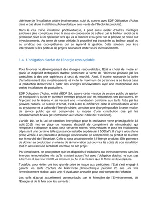 ultérieure de l'installation solaire (maintenance, suivi du contrat avec EDF Obligation d'Achat
dans le cas d’une installation photovoltaïque avec vente de l’électricité produite).
Dans le cas d’une installation photovoltaïque, il peut aussi exister d'autres montages
juridiques plus compliqués avec la mise en concession de celle-ci par le bailleur social ou le
promoteur privé à un opérateur tiers qui va la financer et la gérer sur la période de retour sur
investissements. Au terme de cette période, la propriété est transférée au bailleur social ou
au syndicat des copropriétaires qui en reprend la gestion. Cette solution peut être
intéressante si les porteurs de projets souhaitent limiter leurs investissements.
1.4 L'obligation d'achat de l'énergie renouvelable.
Pour favoriser le développement des énergies renouvelables, l'Etat a choisi de mettre en
place un dispositif d'obligation d'achat permettant la vente de l'électricité produite par les
particuliers à des prix supérieurs à ceux du marché. Ainsi, il espère raccourcir la durée
d'amortissement des investissements et inciter le maximum de personnes à se lancer dans
la production d'électricité à partir des énergies renouvelables avec une multiplication des
petites installations de particuliers.
EDF Obligation d'Achat, entité d'EDF SA, assure cette mission de service public de gestion
de l'obligation d'achat en achetant l'énergie produite par les installations des particuliers, en
l'injectant sur le réseau et en versant une rémunération conforme aux tarifs fixés par les
pouvoirs publics. Le surcoût d’achat, c’est-à-dire la différence entre la rémunération versée
au producteur et la valeur de l’énergie cédée, constitue une charge imputable à cette mission
de service public qui est compensée au moyen d’une contribution due par les
consommateurs finaux (la Contribution au Service Public de l’Electricité).
L'article 104 de la Loi de transition énergétique pour la croissance verte promulguée le 18
août 2015 met en place un nouveau dispositif de complément de rémunération qui
remplacera l’obligation d’achat pour certaines filières renouvelables et pour les installations
dépassant une certaine taille (puissance installée supérieure à 500 kW). Il s’agira alors d’une
prime versée à un producteur d’énergie renouvelable en complément du produit de la vente
sur le marché de l’électricité. Celle-ci sera proportionnelle à l’énergie produite. Elle permettra
de donner au producteur un niveau de rémunération qui couvrira les coûts de son installation
tout en assurant une rentabilité normale de son projet.
Par conséquent, on peut penser que les dispositifs d'incitations aux investissements dans les
énergies renouvelables tels qu'ils existent aujourd'hui avec l'obligation d'achat ne sont pas
pérennes et que leur intérêt va diminuer au fur et à mesure que la filière se développera.
Toutefois, pour éviter une trop grande prise de risque aux particuliers, l'Etat s'est engagé à
garantir les tarifs d'achats de l'électricité photovoltaïque pendant 20 ans une fois
l'investissement réalisé, avec une ré-évaluation annuelle pour tenir compte de l'inflation.
Les tarifs d'achat actuellement communiqués par le Ministère de l'Environnement, de
l'Energie et de la Mer sont les suivants :
 