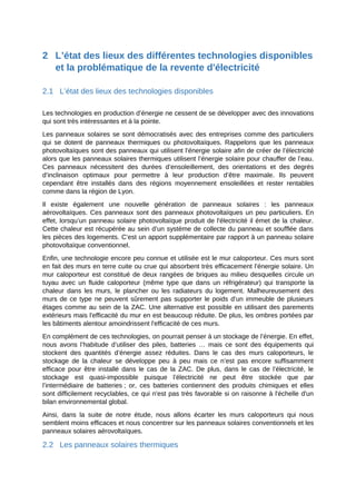 2 L’état des lieux des différentes technologies disponibles
et la problématique de la revente d'électricité
2.1 L’état des lieux des technologies disponibles
Les technologies en production d’énergie ne cessent de se développer avec des innovations
qui sont très intéressantes et à la pointe.
Les panneaux solaires se sont démocratisés avec des entreprises comme des particuliers
qui se dotent de panneaux thermiques ou photovoltaïques. Rappelons que les panneaux
photovoltaïques sont des panneaux qui utilisent l’énergie solaire afin de créer de l’électricité
alors que les panneaux solaires thermiques utilisent l’énergie solaire pour chauffer de l’eau.
Ces panneaux nécessitent des durées d’ensoleillement, des orientations et des degrés
d’inclinaison optimaux pour permettre à leur production d’être maximale. Ils peuvent
cependant être installés dans des régions moyennement ensoleillées et rester rentables
comme dans la région de Lyon.
Il existe également une nouvelle génération de panneaux solaires : les panneaux
aérovoltaïques. Ces panneaux sont des panneaux photovoltaïques un peu particuliers. En
effet, lorsqu’un panneau solaire photovoltaïque produit de l'électricité il émet de la chaleur.
Cette chaleur est récupérée au sein d’un système de collecte du panneau et soufflée dans
les pièces des logements. C’est un apport supplémentaire par rapport à un panneau solaire
photovoltaïque conventionnel.
Enfin, une technologie encore peu connue et utilisée est le mur caloporteur. Ces murs sont
en fait des murs en terre cuite ou crue qui absorbent très efficacement l’énergie solaire. Un
mur caloporteur est constitué de deux rangées de briques au milieu desquelles circule un
tuyau avec un fluide caloporteur (même type que dans un réfrigérateur) qui transporte la
chaleur dans les murs, le plancher ou les radiateurs du logement. Malheureusement des
murs de ce type ne peuvent sûrement pas supporter le poids d’un immeuble de plusieurs
étages comme au sein de la ZAC. Une alternative est possible en utilisant des parements
extérieurs mais l'efficacité du mur en est beaucoup réduite. De plus, les ombres portées par
les bâtiments alentour amoindrissent l'efficacité de ces murs.
En complément de ces technologies, on pourrait penser à un stockage de l’énergie. En effet,
nous avons l’habitude d’utiliser des piles, batteries … mais ce sont des équipements qui
stockent des quantités d’énergie assez réduites. Dans le cas des murs caloporteurs, le
stockage de la chaleur se développe peu à peu mais ce n’est pas encore suffisamment
efficace pour être installé dans le cas de la ZAC. De plus, dans le cas de l’électricité, le
stockage est quasi-impossible puisque l’électricité ne peut être stockée que par
l’intermédiaire de batteries ; or, ces batteries contiennent des produits chimiques et elles
sont difficilement recyclables, ce qui n'est pas très favorable si on raisonne à l'échelle d'un
bilan environnemental global.
Ainsi, dans la suite de notre étude, nous allons écarter les murs caloporteurs qui nous
semblent moins efficaces et nous concentrer sur les panneaux solaires conventionnels et les
panneaux solaires aérovoltaïques.
2.2 Les panneaux solaires thermiques
 