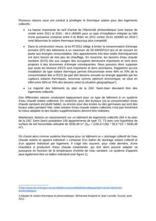 Plusieurs raisons nous ont conduit à privilégier le thermique solaire pour des logements
collectifs :
 La baisse importante du tarif d’achat de l’électricité photovoltaïque (une baisse de
moitié entre 2011 et 2016 : 46,4 c€/kWh pour un type d’installation intégrée au bâti
d’une puissance comprise entre 0 et 9kWc en 2011 contre 25.01 c€/kWh en 20161
)
rend désormais le solaire thermique beaucoup plus compétitif.
 Dans la construction neuve, la loi RT2012 oblige à limiter la consommation d'énergie
primaire (EP) des bâtiments à un maximum de 50 kWhEP/(m².an) et de recourir en
partie aux énergies renouvelables. Des appartements très bien isolés thermiquement
ont donc besoin de très peu de chauffage. En revanche, les besoins d’eau chaude
sanitaire (ECS) liés aux usages des occupants demeurent importants et sont donc
propices à des économies d’énergie conséquentes. Nous pouvons donc supposer
que seuls les besoins d’ECS sont importants et donc prioritaires. Rappelons qu’une
installation de type solaire thermique permet d’économiser entre 40% et 70% de la
consommation liée à l’ECS (la part des besoins annuels en énergie apportée par les
capteurs solaires thermiques, reconnue comme optimum économique, se situe en
effet entre 40% et 70% des besoins selon la situation géographique2
).
 La majorité des bâtiments du plan de la ZAC Saint-Jean devraient être des
logements collectifs.
Ces différentes raisons conduisent logiquement pour ce type de bâtiment à un système
d’eau chaude solaire collective. En revanche, pour des bureaux (où la consommation d’eau
chaude sanitaire est plutôt faible), ou encore pour des écoles ou des gymnases qui sont des
locaux vides pendant l’été, cette solution d’eau chaude solaire collective n’est pas forcément
la mieux adaptée et des études supplémentaires devront être réalisées.
Maintenant, faisons un raisonnement sur un bâtiment de logements collectifs (îlot 4 du plan
de la ZAC Saint-Jean) possédant 100 appartements de type T2, T3 avec une hypothèse de
surface de toit horizontale utilisable de 5030,48 m2
(Stoit = (140,4+136) * 36,4 *1/2 = 5030,48
m2
).
On choisit alors comme système thermique pour ce bâtiment un « stockage collectif de l’eau
chaude solaire et appoint individuel » composé d’un ballon de stockage solaire collectif et
d’un appoint individuel par logement. Il s’agit très souvent, pour cette dernière, d’une
chaudière à production d’eau chaude instantanée, qui doit alors pouvoir adapter sa
puissance en fonction de la température d’entrée de l’eau sanitaire. Le système d’appoint
peut également être un ballon individuel (voir figure 1).
1 http://www.les-energies-renouvelables.eu/conseils/photovoltaique/tarif-rachat-electricite-
photovoltaique/
2 Adopter le solaire thermique et photovoltaïque, Mohamed Amjahdi et Jean Lemale, Dunod, août
2011
 