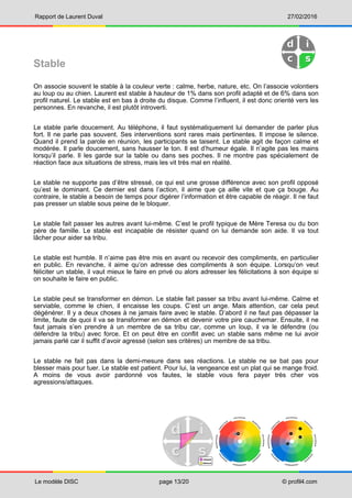 Rapport de Laurent Duval 27/02/2016
Le modèle DISC page 13/20 © profil4.com
Stable
On associe souvent le stable à la couleur verte : calme, herbe, nature, etc. On l’associe volontiers
au loup ou au chien. Laurent est stable à hauteur de 1% dans son profil adapté et de 6% dans son
profil naturel. Le stable est en bas à droite du disque. Comme l’influent, il est donc orienté vers les
personnes. En revanche, il est plutôt introverti.
Le stable parle doucement. Au téléphone, il faut systématiquement lui demander de parler plus
fort. Il ne parle pas souvent. Ses interventions sont rares mais pertinentes. Il impose le silence.
Quand il prend la parole en réunion, les participants se taisent. Le stable agit de façon calme et
modérée. Il parle doucement, sans hausser le ton. Il est d’humeur égale. Il n’agite pas les mains
lorsqu’il parle. Il les garde sur la table ou dans ses poches. Il ne montre pas spécialement de
réaction face aux situations de stress, mais les vit très mal en réalité.
Le stable ne supporte pas d’être stressé, ce qui est une grosse différence avec son profil opposé
qu’est le dominant. Ce dernier est dans l’action, il aime que ça aille vite et que ça bouge. Au
contraire, le stable a besoin de temps pour digérer l’information et être capable de réagir. Il ne faut
pas presser un stable sous peine de le bloquer.
Le stable fait passer les autres avant lui-même. C’est le profil typique de Mère Teresa ou du bon
père de famille. Le stable est incapable de résister quand on lui demande son aide. Il va tout
lâcher pour aider sa tribu.
Le stable est humble. Il n’aime pas être mis en avant ou recevoir des compliments, en particulier
en public. En revanche, il aime qu’on adresse des compliments à son équipe. Lorsqu’on veut
féliciter un stable, il vaut mieux le faire en privé ou alors adresser les félicitations à son équipe si
on souhaite le faire en public.
Le stable peut se transformer en démon. Le stable fait passer sa tribu avant lui-même. Calme et
serviable, comme le chien, il encaisse les coups. C’est un ange. Mais attention, car cela peut
dégénérer. Il y a deux choses à ne jamais faire avec le stable. D’abord il ne faut pas dépasser la
limite, faute de quoi il va se transformer en démon et devenir votre pire cauchemar. Ensuite, il ne
faut jamais s’en prendre à un membre de sa tribu car, comme un loup, il va le défendre (ou
défendre la tribu) avec force. Et on peut être en conflit avec un stable sans même ne lui avoir
jamais parlé car il suffit d’avoir agressé (selon ses critères) un membre de sa tribu.
Le stable ne fait pas dans la demi-mesure dans ses réactions. Le stable ne se bat pas pour
blesser mais pour tuer. Le stable est patient. Pour lui, la vengeance est un plat qui se mange froid.
A moins de vous avoir pardonné vos fautes, le stable vous fera payer très cher vos
agressions/attaques.
 