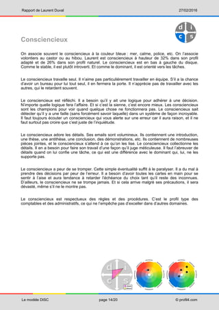 Rapport de Laurent Duval 27/02/2016
Le modèle DISC page 14/20 © profil4.com
Consciencieux
On associe souvent le consciencieux à la couleur bleue : mer, calme, police, etc. On l’associe
volontiers au castor ou au hibou. Laurent est consciencieux à hauteur de 32% dans son profil
adapté et de 26% dans son profil naturel. Le consciencieux est en bas à gauche du disque.
Comme le stable, il est plutôt introverti. Et comme le dominant, il est orienté vers les tâches.
Le consciencieux travaille seul. Il n’aime pas particulièrement travailler en équipe. S’il a la chance
d’avoir un bureau pour lui tout seul, il en fermera la porte. Il n’apprécie pas de travailler avec les
autres, qui le retardent souvent.
Le consciencieux est réfléchi. Il a besoin qu’il y ait une logique pour adhérer à une décision.
N’importe quelle logique fera l’affaire. Et si c’est la sienne, c’est encore mieux. Les consciencieux
sont les champions pour voir quand quelque chose ne fonctionnera pas. Le consciencieux sait
détecter qu’il y a une faille (sans forcément savoir laquelle) dans un système de façon incroyable.
Il faut toujours écouter un consciencieux qui vous alerte sur une erreur car il aura raison, et il ne
faut surtout pas croire que c’est juste de l’inquiétude.
Le consciencieux adore les détails. Ses emails sont volumineux. Ils contiennent une introduction,
une thèse, une antithèse, une conclusion, des démonstrations, etc. Ils contiennent de nombreuses
pièces jointes, et le consciencieux s’attend à ce qu’on les lise. Le consciencieux collectionne les
détails. Il en a besoin pour faire son travail d’une façon qu’il juge méticuleuse. Il faut l’abreuver de
détails quand on lui confie une tâche, ce qui est une différence avec le dominant qui, lui, ne les
supporte pas.
Le consciencieux a peur de se tromper. Cette simple éventualité suffit à le paralyser. Il a du mal à
prendre des décisions par peur de l’erreur. Il a besoin d’avoir toutes les cartes en main pour se
sentir à l’aise et aura tendance à retarder l’échéance du choix tant qu’il reste des inconnues.
D’ailleurs, le consciencieux ne se trompe jamais. Et si cela arrive malgré ses précautions, il sera
dévasté, même s’il ne le montre pas.
Le consciencieux est respectueux des règles et des procédures. C’est le profil type des
comptables et des administratifs, ce qui ne l’empêche pas d’exceller dans d’autres domaines.
 