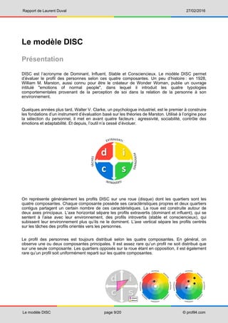 Rapport de Laurent Duval 27/02/2016
Le modèle DISC page 9/20 © profil4.com
Le modèle DISC
Présentation
DISC est l’acronyme de Dominant, Influent, Stable et Consciencieux. Le modèle DISC permet
d’évaluer le profil des personnes selon ces quatre composantes. Un peu d’histoire : en 1928,
William M. Marston, aussi connu pour être le créateur de Wonder Woman, publie un ouvrage
intitulé "emotions of normal people", dans lequel il introduit les quatre typologies
comportementales provenant de la perception de soi dans la relation de la personne à son
environnement.
Quelques années plus tard, Walter V. Clarke, un psychologue industriel, est le premier à construire
les fondations d’un instrument d’évaluation basé sur les théories de Marston. Utilisé à l’origine pour
la sélection du personnel, il met en avant quatre facteurs : agressivité, sociabilité, contrôle des
émotions et adaptabilité. Et depuis, l’outil n’a cessé d’évoluer.
On représente généralement les profils DISC sur une roue (disque) dont les quartiers sont les
quatre composantes. Chaque composante possède ses caractéristiques propres et deux quartiers
contigus partagent un certain nombre de ces caractéristiques. La roue est construite autour de
deux axes principaux. L’axe horizontal sépare les profils extravertis (dominant et influent), qui se
sentent à l’aise avec leur environnement, des profils introvertis (stable et consciencieux), qui
subissent leur environnement plus qu’ils ne le dominent. L’axe vertical sépare les profils centrés
sur les tâches des profils orientés vers les personnes.
Le profil des personnes est toujours distribué selon les quatre composantes. En général, on
observe une ou deux composantes principales. Il est assez rare qu’un profil ne soit distribué que
sur une seule composante. Les quartiers opposés sur la roue étant en opposition, il est également
rare qu’un profil soit uniformément reparti sur les quatre composantes.
 