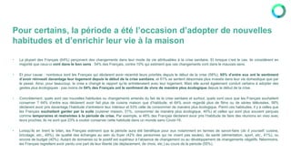 Pour certains, la période a été l’occasion d’adopter de nouvelles
habitudes et d’enrichir leur vie à la maison
• La plupart des Français (64%) perçoivent des changements dans leur mode de vie attribuables à la crise sanitaire. Et lorsque c’est le cas, ils considèrent en
majorité que ceux-ci vont dans le bon sens : 54% des Français, contre 10% qui estiment que ces changements vont dans le mauvais sens.
• Et pour cause : nombreux sont les Français qui déclarent avoir recentré leurs priorités depuis le début de la crise (58%). 65% d’entre eux ont le sentiment
d’avoir réinvesti davantage leur logement depuis le début de la crise sanitaire, et 61% se sentent désormais plus investis dans leur vie domestique que par
le passé. Ainsi, pour beaucoup, la crise a changé le rapport qu’ils entretenaient avec leur logement. Mais elle aurait également conduit certains à adopter des
gestes plus écologiques : pas moins de 64% des Français ont le sentiment de vivre de manière plus écologique depuis le début de la crise.
• Concrètement, quels sont ces nouvelles habitudes ou changements amenés du fait de la crise sanitaire et surtout, quels sont ceux que les Français souhaitent
conserver ? 64% d’entre eux déclarent avoir fait plus de cuisine maison que d’habitude, et 64% avoir regardé plus de films ou de séries télévisées. 58%
déclarent avoir pris davantage l’habitude d’entretenir leur intérieur et 53% celle de consommer de manière plus écologique. Parmi ces habitudes, il y a celles que
les Français souhaitent garder par la suite (cuisiner maison, 51%, consommer de manière plus écologique, 40%) et celles qui sont plus souvent perçues
comme temporaires et restreintes à la période de crise. Par exemple, si 48% des Français déclarent avoir pris l’habitude de faire des réunions en visio avec
leurs proches, ils ne sont que 23% à vouloir conserver cette habitude dans un monde sans Covid-19.
• Lorsqu’ils en tirent le bilan, les Français estiment que la période aura été bénéfique pour eux notamment en termes de savoir-faire (do it yourself, cuisine,
bricolage, etc., 49%), de qualité des échanges au sein du foyer (42% des personnes qui ne vivent pas seules), de santé (alimentation, sport, etc., 41%), ou
encore de budget (40%). Autant de domaines où le positif est supérieur à l’absence de changement ou au développement de changements négatifs. Néanmoins,
les Français regrettent avoir perdu une part de leur liberté (de déplacement, de choix, etc.) au cours de la période (55%).
 