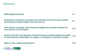 Sommaire
2
Méthodologie d’enquête P.3
Contraints de passer plus de temps à leur domicile du fait de la crise sanitaire,
les Français se sentent malgré tout bien chez eux
P.5
Pour certains, la période a été l’occasion d’adopter de nouvelles habitudes et
d’enrichir leur vie à la maison
P.10
Incités à réinvestir leur logement, certains Français ont parfois également profité
de la période pour réaménager leur espace ou s’équiper de nouveaux produits
P.16
Après la crise, quelles perspectives ? P.20
 