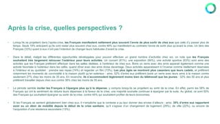 Après la crise, quelles perspectives ?
• Lorsqu’ils se projettent dans l’après-crise, les Français manifestent nettement plus souvent l’envie de plus sortir de chez eux que celle d’y passer plus de
temps. Seuls 19% anticipent qu’ils vont rester plus souvent chez eux, contre 48% qui manifestent au contraire l’envie de sortir plus qu’avant la crise. Un tiers des
Français (33%) quant à eux n’ont pas l’intention de changer leurs habitudes d’avant la crise.
• Dans le détail, malgré les différentes opportunités développées pour pouvoir effectuer un grand nombre d’activités chez soi, on note que les Français
souhaitent très largement retrouver l’extérieur pour leurs activités. Un concert (81%), une exposition (84%), une activité sportive (63%) sont ainsi des
activités que les Français préfèrent effectuer dans les salles dédiées, à l’extérieur de chez eux. Boire un verre avec des amis apparait également comme une
activité favorisée à l’extérieur dans les cafés, quand dîner avec des amis divise davantage. Deux activités apparaissent à l’inverse comme réellement réservées
à l’intérieur et au quotidien : prendre ses repas (74%) et regarder un film (73%). Les plus âgés se montrent plus casaniers que leurs cadets, et préfèrent
notamment les moments de convivialité à la maison plutôt qu’en extérieur : ainsi, 52% d’entre eux préfèrent boire un verre avec leurs amis à la maison contre
seulement 27% chez les moins de 35 ans. En revanche, ils s’accommodent légèrement moins bien du télétravail que les jeunes : 32% des 50 ans et plus
préfèrent travailler depuis chez eux contre 38% chez les moins de 35 ans.
• La période semble inciter les Français à l’épargne plus qu’à la dépense, y compris lorsqu’ils se projettent au sortir de la crise. En effet, parmi les 58% de
Français qui ont le sentiment de réduire leurs dépenses à la faveur de la crise, une majorité souhaite continuer à épargner par la suite. Au global, ce sont 55%
des Français qui souhaitent épargner au sortir de la crise, contre 45% qui souhaitent profiter de leurs économies.
• Si les Français se sentent globalement bien chez eux, il n’empêche que le contexte a pu leur donner des envies d’ailleurs : ainsi, 35% d’entre eux rapportent
avoir eu un désir de mobilité depuis le début de la crise sanitaire, qu’il s’agisse d’un changement de logement (29%), de ville (22%), ou encore de
l’acquisition d’une résidence secondaire (13%).
 
