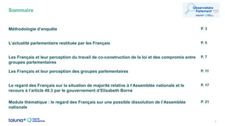 Sommaire
2
Méthodologie d’enquête P. 3
L’actualité parlementaire restituée par les Français P. 5
Les Français et leur perception du travail de co-construction de la loi et des compromis entre
groupes parlementaires
P. 7
Les Français et leur perception des groupes parlementaires P. 11
Le regard des Français sur la situation de majorité relative à l’Assemblée nationale et le
recours à l’article 49.3 par le gouvernement d’Elisabeth Borne
P. 17
Module thématique : le regard des Français sur une possible dissolution de l’Assemblée
nationale
P. 21
 