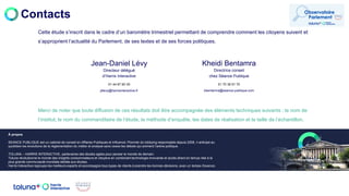 Contacts
Merci de noter que toute diffusion de ces résultats doit être accompagnée des éléments techniques suivants : le nom de
l’institut, le nom du commanditaire de l’étude, la méthode d’enquête, les dates de réalisation et la taille de l’échantillon.
À propos
SEANCE PUBLIQUE est un cabinet de conseil en Affaires Publiques et Influence. Pionnier du lobbying responsable depuis 2008, il anticipe au
quotidien les évolutions de la réglementation du métier et analyse sans cesse les débats qui animent l’arène politique.
TOLUNA – HARRIS INTERACTIVE, partenaires des études agiles pour penser le monde de demain.
Toluna révolutionne le monde des insights consommateurs et citoyens en combinant technologie innovante et accès direct en temps réel à la
plus grande communauté mondiale dédiée aux études.
Harris Interactive regroupe les meilleurs experts et accompagne tous types de clients à prendre les bonnes décisions, avec un temps d'avance.
jdlevy@harrisinteractive.fr
Jean-Daniel Lévy
Directeur délégué
d’Harris Interactive
01 44 87 60 30
kbentamra@seance-publique.com
Kheidi Bentamra
Directrice conseil
chez Séance Publique
01 70 39 51 70
Cette étude s’inscrit dans le cadre d’un baromètre trimestriel permettant de comprendre comment les citoyens suivent et
s’approprient l’actualité du Parlement, de ses textes et de ses forces politiques.
 