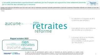 “
L’actualité parlementaire spontanément restituée par les Français est aujourd’hui très nettement dominée
par la réforme des retraites qui s’annonce
6
Quelles sont toutes les informations que vous avez vues, lues ou entendues concernant l’actualité parlementaire (c’est-à-dire concernant l’Assemblée nationale et le Sénat) au cours des
dernières semaines ?
- À tous -
Le nuage de mots est automatiquement généré à partir de l’exhaustivité des réponses spontanées à la question ouverte.
La taille d’un mot dans le visuel représente sa fréquence d’utilisation : le mot écrit en plus gros caractères est celui qui a été le plus utilisé
par les sondés dans leurs réponses. L’emplacement d’un mot au sein du nuage n’a pas de signification particulière, pas plus que sa couleur.
Rappel octobre 2022
“« L'utilisation à 10 reprises du 49.3.
La réforme des retraites »
“« Les débats autour de la réforme
des retraites qui se prépare. »
« Le projet de loi sur les retraites,
la loi sur les énergies
renouvelables, le prix du gaz et
de l’électricité. »
 