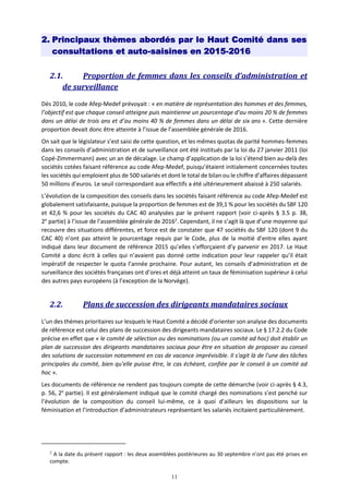 11
2. Principaux thèmes abordés par le Haut Comité dans ses
consultations et auto-saisines en 2015-2016
2.1. Proportion de femmes dans les conseils d’administration et
de surveillance
Dès 2010, le code Afep-Medef prévoyait : « en matière de représentation des hommes et des femmes,
l’objectif est que chaque conseil atteigne puis maintienne un pourcentage d’au moins 20 % de femmes
dans un délai de trois ans et d’au moins 40 % de femmes dans un délai de six ans ». Cette dernière
proportion devait donc être atteinte à l’issue de l’assemblée générale de 2016.
On sait que le législateur s’est saisi de cette question, et les mêmes quotas de parité hommes-femmes
dans les conseils d’administration et de surveillance ont été institués par la loi du 27 janvier 2011 (loi
Copé-Zimmermann) avec un an de décalage. Le champ d’application de la loi s’étend bien au-delà des
sociétés cotées faisant référence au code Afep-Medef, puisqu’étaient initialement concernées toutes
les sociétés qui emploient plus de 500 salariés et dont le total de bilan ou le chiffre d’affaires dépassent
50 millions d’euros. Le seuil correspondant aux effectifs a été ultérieurement abaissé à 250 salariés.
L’évolution de la composition des conseils dans les sociétés faisant référence au code Afep-Medef est
globalement satisfaisante, puisque la proportion de femmes est de 39,1 % pour les sociétés du SBF 120
et 42,6 % pour les sociétés du CAC 40 analysées par le présent rapport (voir ci-après § 3.5 p. 38,
2e
partie) à l’issue de l’assemblée générale de 20162
. Cependant, il ne s’agit là que d’une moyenne qui
recouvre des situations différentes, et force est de constater que 47 sociétés du SBF 120 (dont 9 du
CAC 40) n’ont pas atteint le pourcentage requis par le Code, plus de la moitié d’entre elles ayant
indiqué dans leur document de référence 2015 qu’elles s’efforçaient d’y parvenir en 2017. Le Haut
Comité a donc écrit à celles qui n’avaient pas donné cette indication pour leur rappeler qu’il était
impératif de respecter le quota l’année prochaine. Pour autant, les conseils d’administration et de
surveillance des sociétés françaises ont d’ores et déjà atteint un taux de féminisation supérieur à celui
des autres pays européens (à l’exception de la Norvège).
2.2. Plans de succession des dirigeants mandataires sociaux
L’un des thèmes prioritaires sur lesquels le Haut Comité a décidé d’orienter son analyse des documents
de référence est celui des plans de succession des dirigeants mandataires sociaux. Le § 17.2.2 du Code
précise en effet que « le comité de sélection ou des nominations (ou un comité ad hoc) doit établir un
plan de succession des dirigeants mandataires sociaux pour être en situation de proposer au conseil
des solutions de succession notamment en cas de vacance imprévisible. Il s'agit là de l'une des tâches
principales du comité, bien qu'elle puisse être, le cas échéant, confiée par le conseil à un comité ad
hoc ».
Les documents de référence ne rendent pas toujours compte de cette démarche (voir ci-après § 4.3,
p. 56, 2e
partie). Il est généralement indiqué que le comité chargé des nominations s’est penché sur
l’évolution de la composition du conseil lui-même, ce à quoi d’ailleurs les dispositions sur la
féminisation et l’introduction d’administrateurs représentant les salariés incitaient particulièrement.
2
A la date du présent rapport : les deux assemblées postérieures au 30 septembre n’ont pas été prises en
compte.
 