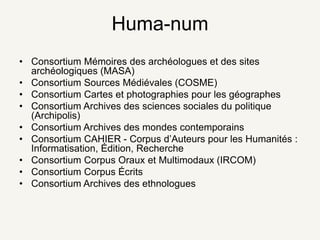 Huma-num
• Consortium Mémoires des archéologues et des sites
archéologiques (MASA)
• Consortium Sources Médiévales (COSME)
• Consortium Cartes et photographies pour les géographes
• Consortium Archives des sciences sociales du politique
(Archipolis)
• Consortium Archives des mondes contemporains
• Consortium CAHIER - Corpus d’Auteurs pour les Humanités :
Informatisation, Édition, Recherche
• Consortium Corpus Oraux et Multimodaux (IRCOM)
• Consortium Corpus Écrits
• Consortium Archives des ethnologues
 