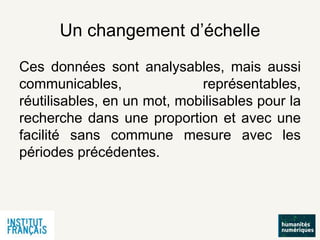 Un changement d’échelle
Ces données sont analysables, mais aussi
communicables, représentables,
réutilisables, en un mot, mobilisables pour la
recherche dans une proportion et avec une
facilité sans commune mesure avec les
périodes précédentes.
 