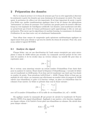 2 Préparation des données
On l’a vu dans la section 1.2, le réseau de neurones que l’on va créer apprendra à discerner
les sentiments à partir des données que nous choisissons de lui proposer en entrée. Par consé-
quent, la pertinence de celles-ci est très importante. Il est donc important de savoir, à partir
d’un ﬁchier son, quelles transformations appliquer dans le but de donner des informations
"intéressantes" au réseau de neurones. Ceci constitue une grande partie du travail à eﬀectuer
lorsqu’on veut implanter de l’intelligence artiﬁcielle. Les données, aussi nombreuses soit-elles,
ne permettront pas d’avoir de bonnes performances après apprentissage si elles ne sont pas
pertinentes. Plus encore que les algorithmes de machine learning, la connaissance du domaine
d’utilisation (le son dans notre cas) est absolument fondamentale.
Nous allons donc essayer de comprendre quels opérateurs mathématiques appliquer au
signal sonore brut pour obtenir ce qui sera les entrées du réseau de neurones. Pour cela, nous
avons utilisé le logiciel OCTAVE.
2.1 Analyse du signal
Chaque ﬁchier .wav est une discrétisation de l’onde sonore enregistrée par notre micro-
phone à raison de 44100 valeurs par secondes. La commande wavread permet de lire cette
suite de nombres et de les stocker dans un vecteur colonne. La variable ﬁle peut donc se
représenter ainsi :
file =




x1
...
xF




De ce vecteur, nous aimerions extraire un certain nombre d’échantillons d’une durée ﬁxée
pour en analyser le contenu. Étant donné la fréquence d’échantillonnage, 1 seconde de ﬁchier
son est transformée en 44100 points. Il est donc aisé de transformer une durée que l’on choisit
en nombre de points. Nous prendrons tailleEchant = 44100. Chaque ﬁchier n’étant pas un
multiple de cette valeur, on commence par sélectionner un nombre entier de paquets de 44100
valeurs (nos échantillons) et grâce à la fonction reshape, on place ces échantillons dans les
colonnes d’une matrice. Le ﬁchier se présente donc sous la forme suivante :
file =




x1,1 · · · x1,nE
...
...
xtE,1 · · · xtE,nE




avec nE le nombre d’échantillons et tE la taille de ces échantillons (ici, nE = 44100).
On applique ensuite la commande ﬀt qui permet de calculer la transformée de Fourier
discrète (TFD) d’un signal échantillonné. Appliquée à une matrice, cette fonction s’applique
sur chaque colonne, d’où l’intérêt d’avoir placé nos échantillons en colonnes. On calcule donc
pour chaque colonne :
X(k) =
tE
n=1
xke−2iπ nk
tE (4)
8
 