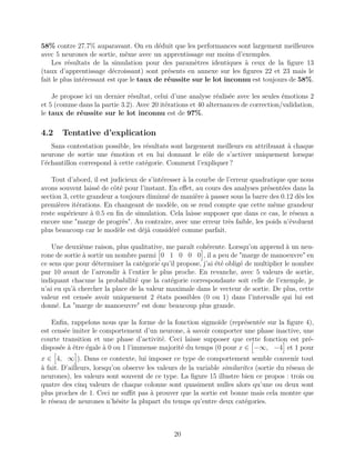 58% contre 27.7% auparavant. On en déduit que les performances sont largement meilleures
avec 5 neurones de sortie, même avec un apprentissage sur moins d’exemples.
Les résultats de la simulation pour des paramètres identiques à ceux de la ﬁgure 13
(taux d’apprentissage décroissant) sont présents en annexe sur les ﬁgures 22 et 23 mais le
fait le plus intéressant est que le taux de réussite sur le lot inconnu est toujours de 58%.
Je propose ici un dernier résultat, celui d’une analyse réalisée avec les seules émotions 2
et 5 (comme dans la partie 3.2). Avec 20 itérations et 40 alternances de correction/validation,
le taux de réussite sur le lot inconnu est de 97%.
4.2 Tentative d’explication
Sans contestation possible, les résultats sont largement meilleurs en attribuant à chaque
neurone de sortie une émotion et en lui donnant le rôle de s’activer uniquement lorsque
l’échantillon correspond à cette catégorie. Comment l’expliquer ?
Tout d’abord, il est judicieux de s’intéresser à la courbe de l’erreur quadratique que nous
avons souvent laissé de côté pour l’instant. En eﬀet, au cours des analyses présentées dans la
section 3, cette grandeur a toujours diminué de manière à passer sous la barre des 0.12 dès les
premières itérations. En changeant de modèle, on se rend compte que cette même grandeur
reste supérieure à 0.5 en ﬁn de simulation. Cela laisse supposer que dans ce cas, le réseau a
encore une "marge de progrès". Au contraire, avec une erreur très faible, les poids n’évoluent
plus beaucoup car le modèle est déjà considéré comme parfait.
Une deuxième raison, plus qualitative, me paraît cohérente. Lorsqu’on apprend à un neu-
rone de sortie à sortir un nombre parmi 0 1 0 0 0 , il a peu de "marge de manoeuvre" en
ce sens que pour déterminer la catégorie qu’il propose, j’ai été obligé de multiplier le nombre
par 10 avant de l’arrondir à l’entier le plus proche. En revanche, avec 5 valeurs de sortie,
indiquant chacune la probabilité que la catégorie correspondante soit celle de l’exemple, je
n’ai eu qu’à chercher la place de la valeur maximale dans le vecteur de sortie. De plus, cette
valeur est censée avoir uniquement 2 états possibles (0 ou 1) dans l’intervalle qui lui est
donné. La "marge de manoeuvre" est donc beaucoup plus grande.
Enﬁn, rappelons nous que la forme de la fonction sigmoïde (représentée sur la ﬁgure 4),
est censée imiter le comportement d’un neurone, à savoir comporter une phase inactive, une
courte transition et une phase d’activité. Ceci laisse supposer que cette fonction est pré-
disposée à être égale à 0 ou 1 l’immense majorité du temps (0 pour x ∈ −∞, −4 et 1 pour
x ∈ 4, ∞ ). Dans ce contexte, lui imposer ce type de comportement semble convenir tout
à fait. D’ailleurs, lorsqu’on observe les valeurs de la variable similarites (sortie du réseau de
neurones), les valeurs sont souvent de ce type. La ﬁgure 15 illustre bien ce propos : trois ou
quatre des cinq valeurs de chaque colonne sont quasiment nulles alors qu’une ou deux sont
plus proches de 1. Ceci ne suﬃt pas à prouver que la sortie est bonne mais cela montre que
le réseau de neurones n’hésite la plupart du temps qu’entre deux catégories.
20
 