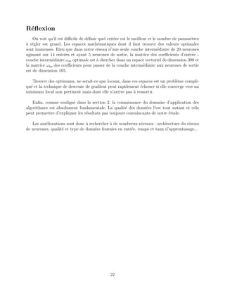 Réﬂexion
On voit qu’il est diﬃcile de déﬁnir quel critère est le meilleur et le nombre de paramètres
à régler est grand. Les espaces mathématiques dont il faut trouver des valeurs optimales
sont immenses. Rien que dans notre réseau d’une seule couche intermédiaire de 20 neurones
agissant sur 14 entrées et ayant 5 neurones de sortie, la matrice des coeﬃcients d’entrée -
couche intermédiaire ωih optimale est à chercher dans un espace vectoriel de dimension 300 et
la matrice ωho des coeﬃcients pour passer de la couche intermédiaire aux neurones de sortie
est de dimension 105.
Trouver des optimums, ne serait-ce que locaux, dans ces espaces est un problème compli-
qué et la technique de descente de gradient peut rapidement échouer si elle converge vers un
minimum local non pertinent mais dont elle n’arrive pas à ressortir.
Enﬁn, comme souligné dans la section 2, la connaissance du domaine d’application des
algorithmes est absolument fondamentale. La qualité des données l’est tout autant et cela
peut permettre d’expliquer les résultats pas toujours convaincants de notre étude.
Les améliorations sont donc à rechercher à de nombreux niveaux : architecture du réseau
de neurones, qualité et type de données fournies en entrée, temps et taux d’apprentissage...
22
 