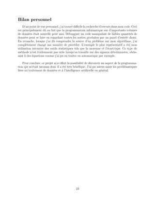 Bilan personnel
D’un point de vue personnel, j’ai trouvé diﬃcile la recherche d’erreurs dans mon code. Ceci
est principalement dû au fait que la programmation informatique sur d’importants volumes
de données était nouvelle pour moi. Débugguer un code manipulant de faibles quantités de
données peut se faire en regardant toutes les sorties produites par un panel d’entrée choisi.
En revanche, lorsque j’ai dû comprendre la source d’un problème sur mon algorithme, j’ai
complètement changé ma manière de procéder. L’exemple le plus représentatif a été mon
utilisation intensive des outils statistiques tels que la moyenne et l’écart-type. Ce type de
méthode n’est évidemment pas utile lorsqu’on travaille sur des signaux déterministes, obéis-
sant à des équations comme j’ai pu en traiter en automatique par exemple.
Pour conclure, ce projet m’a oﬀert la possibilité de découvrir un aspect de la programma-
tion qui m’était inconnu donc il a été très bénéﬁque. J’ai pu mieux saisir les problématiques
liées au traitement de données et à l’intelligence artiﬁcielle en général.
23
 