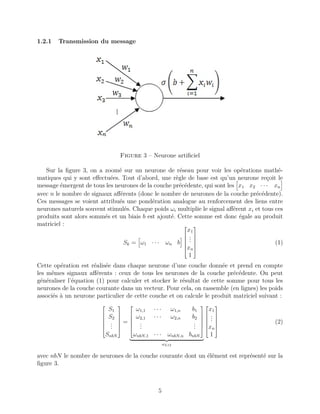 1.2.1 Transmission du message
Figure 3 – Neurone artiﬁciel
Sur la ﬁgure 3, on a zoomé sur un neurone de réseau pour voir les opérations mathé-
matiques qui y sont eﬀectuées. Tout d’abord, une règle de base est qu’un neurone reçoit le
message émergent de tous les neurones de la couche précédente, qui sont les x1 x2 · · · xn
avec n le nombre de signaux aﬀérents (donc le nombre de neurones de la couche précédente).
Ces messages se voient attribués une pondération analogue au renforcement des liens entre
neurones naturels souvent stimulés. Chaque poids ωi multiplie le signal aﬀérent xi et tous ces
produits sont alors sommés et un biais b est ajouté. Cette somme est donc égale au produit
matriciel :
Sk = ω1 · · · ωn b






x1
...
xn
1






(1)
Cette opération est réalisée dans chaque neurone d’une couche donnée et prend en compte
les mêmes signaux aﬀérents : ceux de tous les neurones de la couche précédente. On peut
généraliser l’équation (1) pour calculer et stocker le résultat de cette somme pour tous les
neurones de la couche courante dans un vecteur. Pour cela, on rassemble (en lignes) les poids
associés à un neurone particulier de cette couche et on calcule le produit matriciel suivant :






S1
S2
...
SnbN






=






ω1,1 · · · ω1,n b1
ω2,1 · · · ω2,n b2
...
...
ωnbN,1 · · · ωnbN,n bnbN






ωL12






x1
...
xn
1






(2)
avec nbN le nombre de neurones de la couche courante dont un élément est représenté sur la
ﬁgure 3.
5
 