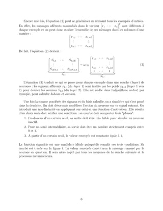 Encore une fois, l’équation (2) peut se généraliser en utilisant tous les exemples d’entrées.
En eﬀet, les messages aﬀérents rassemblés dans le vecteur x1 · · · xn
T
sont diﬀérents à
chaque exemple et on peut donc stocker l’ensemble de ces messages dans les colonnes d’une
matrice : 



x1,1 · · · x1,nE
...
...
xn,1 · · · xn,nE




De fait, l’équation (2) devient :




S1,1 · · · S1,nE
...
...
SnbN,1 · · · SnbN,nE




SL2
= ωL12






x1,1 · · · x1,nE
...
...
xn,1 · · · xn,nE
1 · · · 1






XL1
(3)
L’équation (3) traduit se qui se passe pour chaque exemple dans une couche (layer) de
neurones : les signaux aﬀérents xL1 (du layer 1) sont traités par les poids ωL12 (layer 1 vers
2) pour donner les sommes SL2 (du layer 2). Elle est codée dans l’algorithme nntest, par
exemple, pour calculer hidsum et outsum.
Une fois la somme pondérée des signaux et du biais calculée, on a simulé ce qui s’est passé
dans la dendrite. On doit désormais modéliser l’action du neurone sur ce signal entrant. On
introduit une non-linéarité en appliquant sur celui-ci une fonction d’activation. Elle résulte
d’un choix mais doit vériﬁer une condition : sa courbe doit comporter trois "phases".
1. En-dessous d’un certain seuil, sa sortie doit être très faible pour simuler un neurone
inactif.
2. Pour un seuil intermédiaire, sa sortie doit être un nombre strictement compris entre
0 et 1.
3. A partir d’un certain seuil, la valeur renvoyée est constante égale à 1.
La fonction sigmoïde est une candidate idéale puisqu’elle remplit ces trois conditions. Sa
courbe est tracée sur la ﬁgure 4. La valeur renvoyée constituera le message renvoyé par le
neurone en question. Il sera alors capté par tous les neurones de la couche suivante et le
processus recommencera.
6
 